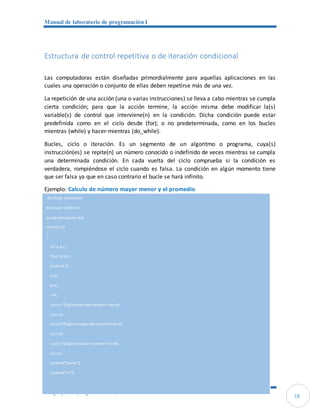 Manual de laboratorio de programación I
Lenguajes de programación C/C++
18
Estructura de control repetitiva o de iteración condicional
Las computadoras están diseñadas primordialmente para aquellas aplicaciones en las
cuales una operación o conjunto de ellas deben repetirse más de una vez.
La repetición de una acción (una o varias instrucciones) se lleva a cabo mientras se cumpla
cierta condición; para que la acción termine, la acción misma debe modificar la(s)
variable(s) de control que interviene(n) en la condición. Dicha condición puede estar
predefinida como en el ciclo desde (for); o no predeterminada, como en los bucles
mientras (while) y hacer-mientras (do_while).
Bucles, ciclo o iteración. Es un segmento de un algoritmo o programa, cuya(s)
instrucción(es) se repite(n) un número conocido o indefinido de veces mientras se cumpla
una determinada condición. En cada vuelta del ciclo comprueba si la condición es
verdadera, rompiéndose el ciclo cuando es falsa. La condición en algún momento tiene
que ser falsa ya que en caso contrario el bucle se hará infinito.
Ejemplo: Calculo de número mayor menor y el promedio
#include <iostream>
#include <stdlib.h>
using namespace std;
int main ()
{
int a,b,c;
float prom;
prom=0.0;
a=0;
b=0;
c=0;
cout<<"Digiteelprimer numero"<<endl;
cin>>a;
cout<<"Digiteelsegundo numero"<<endl;
cin>>b;
cout<<"Digiteeltercer numero"<<endl;
cin>>c;
system("pause");
system("cls");
 