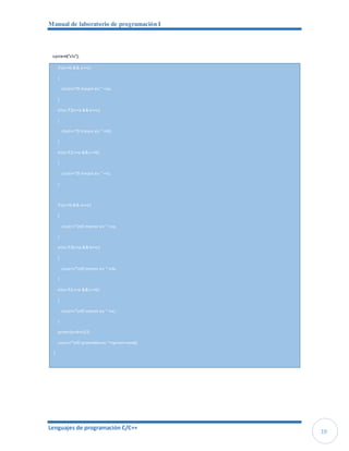 Manual de laboratorio de programación I
Lenguajes de programación C/C++
19
system("cls");
if (a>=b && a>=c)
{
cout<<"El mayor es: "<<a;
}
else if (b>=a &&b>=c)
{
cout<<"El mayor es: "<<b;
}
else if (c>=a &&c>=b)
{
cout<<"El mayor es: "<<c;
}
if (a<=b && a<=c)
{
cout<<"nEl menor es: "<<a;
}
else if (b<=a &&b<=c)
{
cout<<"nEl menor es: "<<b;
}
else if (c<=a &&c<=b)
{
cout<<"nEl menor es: "<<c;
}
prom=(a+b+c)/3;
cout<<"nEl promedioes: "<<prom<<endl;
}
 