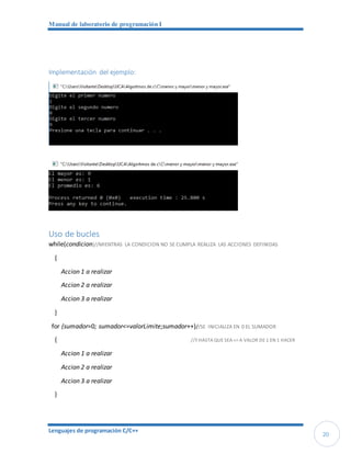 Manual de laboratorio de programación I
Lenguajes de programación C/C++
20
Implementación del ejemplo:
Uso de bucles
while(condicion)//MIENTRAS LA CONDICION NO SE CUMPLA REALIZA LAS ACCIONES DEFINIDAS
{
Accion 1 a realizar
Accion 2 a realizar
Accion 3 a realizar
}
for (sumador=0; sumador<=valorLimite;sumador++)//SE INICIALIZA EN 0 EL SUMADOR
{ //Y HASTA QUE SEA <= A VALOR DE 1 EN 1 HACER
Accion 1 a realizar
Accion 2 a realizar
Accion 3 a realizar
}
 