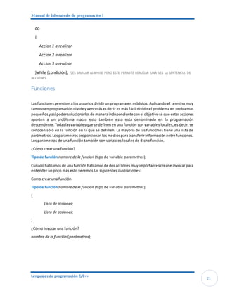Manual de laboratorio de programación I
Lenguajes de programación C/C++
21
do
{
Accion 1 a realizar
Accion 2 a realizar
Accion 3 a realizar
}while (condición); //ES SIMILAR ALWHILE PERO ESTE PERMITE REALIZAR UNA VES LA SENTENCIA DE
ACCIONES
Funciones
Las funcionespermitenalosusuariosdividirun programa en módulos. Aplicando el termino muy
famosoenprogramacióndivide yvencerásesdecir es más fácil dividir el problema en problemas
pequeñosyasí podersolucionarlosde maneraindependienteconel objetivosé que estasacciones
aporten a un problema macro esto también esto esta denominado en la programación
descendente.Todaslasvariablesque se definenenuna función son variables locales, es decir, se
conocen sólo en la función en la que se definen. La mayoría de las funciones tiene una lista de
parámetros.Losparámetrosproporcionanlosmediosparatransferirinformaciónentre funciones.
Los parámetros de una función también son variables locales de dicha función.
¿Cómo crear una función?
Tipo de función nombre de la función (tipo de variable parámetros);
Cunadohablamosde unafunciónhablamosde dosaccionesmuyimportantescrear e invocar para
entender un poco más esto veremos las siguientes ilustraciones:
Como crear una función
Tipo de función nombre de la función (tipo de variable parámetros);
{
Lista de acciones;
Lista de acciones;
}
¿Cómo invocar una función?
nombre de la función (parámetros);
 