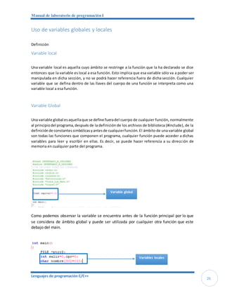 Manual de laboratorio de programación I
Lenguajes de programación C/C++
26
Uso de variables globales y locales
Definición
Variable local
Una variable local es aquella cuyo ámbito se restringe a la función que la ha declarado se dice
entonces que la variable es local a esa función. Esto implica que esa variable sólo va a poder ser
manipulada en dicha sección, y no se podrá hacer referencia fuera de dicha sección. Cualquier
variable que se defina dentro de las llaves del cuerpo de una función se interpreta como una
variable local a esa función.
Variable Global
Una variable global esaquellaque se define fueradel cuerpo de cualquier función, normalmente
al principiodel programa,después de la definición de los archivos de biblioteca (#include), de la
definiciónde constantessimbólicasyantesde cualquierfunción. El ámbito de una variable global
son todas las funciones que componen el programa, cualquier función puede acceder a dichas
variables para leer y escribir en ellas. Es decir, se puede hacer referencia a su dirección de
memoria en cualquier parte del programa.
Como podemos observar la variable se encuentra antes de la función principal por lo que
se considera de ámbito global y puede ser utilizada por cualquier otra función que este
debajo del main.
Variable global
Variables locales
 