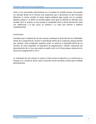 Manual de laboratorio de programación I
Lenguajes de programación C/C++
27
Como se los mencionaba anteriormente en el concepto las variables locales solo pueden
ser utilizada dentro de la función esto representa que si declaramos en dos funciones
diferentes la misma variable no habrá ningún problema algo sucede con las variables
globales porque si se define un variable global y otra igual es definida es definida como
variable local se provoca un error porque el compilador toma la última declaración como
una redefinición y lo que causa un conflicto y se tiene que eliminar o redefinir
inmediatamente.
Conclusiones
Considero que la elaboración de este manual contribuyó al desarrollo de mis habilidades
dentro de la programación, facilita el aprendizaje dentro de la asignatura porque permite
que nosotros como estudiantes podamos poner en práctica lo aprendido dentro de las
cesiones de clase impartidas en laboratorio de programación I, además representa una
documentación de la clase que podrá me podrá servir en el futuro porque representa las
bases de la programación e C/C++
La realización de este manual es envase al libro Diseño de algoritmos y su codificación en
lenguaje C de (corona & Acona, 2011), haciendo uso de conceptos o teoría para la debida
documentación.
 