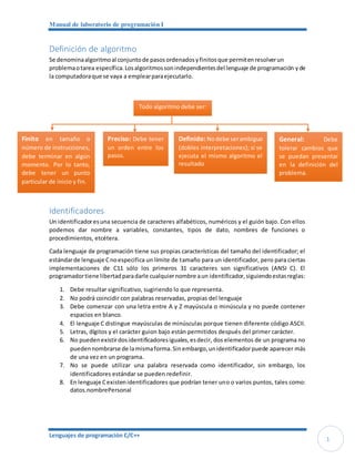 Manual de laboratorio de programación I
Lenguajes de programación C/C++
1
Definición de algoritmo
Se denominaalgoritmoal conjuntode pasosordenadosyfinitosque permitenresolverun
problemaotarea específica.Losalgoritmossonindependientesdel lenguaje de programación yde
la computadoraque se vaya a emplearparaejecutarlo.
Identificadores
Un identificadoresuna secuencia de caracteres alfabéticos, numéricos y el guión bajo. Con ellos
podemos dar nombre a variables, constantes, tipos de dato, nombres de funciones o
procedimientos, etcétera.
Cada lenguaje de programación tiene sus propias características del tamaño del identificador; el
estándarde lenguaje Cnoespecifica un límite de tamaño para un identificador, pero para ciertas
implementaciones de C11 sólo los primeros 31 caracteres son significativos (ANSI C). El
programadortiene libertadparadarle cualquiernombre aun identificador,siguiendoestasreglas:
1. Debe resultar significativo, sugiriendo lo que representa.
2. No podrá coincidir con palabras reservadas, propias del lenguaje
3. Debe comenzar con una letra entre A y Z mayúscula o minúscula y no puede contener
espacios en blanco.
4. El lenguaje C distingue mayúsculas de minúsculas porque tienen diferente código ASCII.
5. Letras, dígitos y el carácter guion bajo están permitidos después del primer carácter.
6. No puedenexistirdosidentificadoresiguales,esdecir, dos elementos de un programa no
puedennombrarse de lamismaforma.Sin embargo,unidentificadorpuede aparecer más
de una vez en un programa.
7. No se puede utilizar una palabra reservada como identificador, sin embargo, los
identificadores estándar se pueden redefinir.
8. En lenguaje Cexistenidentificadores que podrían tener uno o varios puntos, tales como:
datos.nombrePersonal
Todo algoritmo debe ser:
Preciso: Debe tener
un orden entre los
pasos.
Finito en tamaño o
número de instrucciones,
debe terminar en algún
momento. Por lo tanto,
debe tener un punto
particular de inicio y fin.
Definido: Nodebe serambiguo
(dobles interpretaciones); si se
ejecuta el mismo algoritmo el
resultado
siempre será el mismo, sin
General: Debe
tolerar cambios que
se puedan presentar
en la definición del
problema.
 