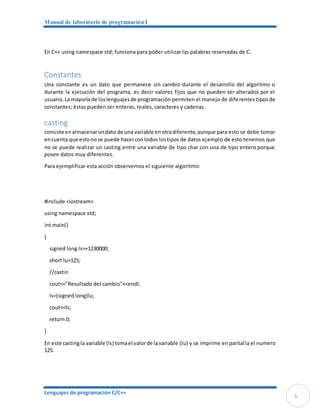 Manual de laboratorio de programación I
Lenguajes de programación C/C++
5
En C++ using namespace std; funciona para poder utilizar las palabras reservadas de C.
Constantes
Una constante es un dato que permanece sin cambio durante el desarrollo del algoritmo o
durante la ejecución del programa, es decir valores fijos que no pueden ser alterados por el
usuario.La mayoría de loslenguajesde programación permiten el manejo de diferentes tipos de
constantes; éstas pueden ser enteras, reales, caracteres y cadenas.
casting
consiste enalmacenarundato de una variable enotradiferente,aunque para esto se debe tomar
encuenta que estonose puede hacercontodos lostipos de datos ejemplo de esto tenemos que
no se puede realizar un casting entre una variable de tipo char con una de tipo entero porque
posee datos muy diferentes.
Para ejemplificar esta acción observemos el siguiente algoritmo:
#include <iostream>
using namespace std;
int main()
{
signed long ls=+1230000;
short lu=125;
//castin
cout<<"Resultado del cambio"<<endl;
ls=(signed long)lu;
cout<<ls;
return 0;
}
En este castingla variable (ls) tomael valorde lavariable (lu) y se imprime en pantalla el numero
125.
 