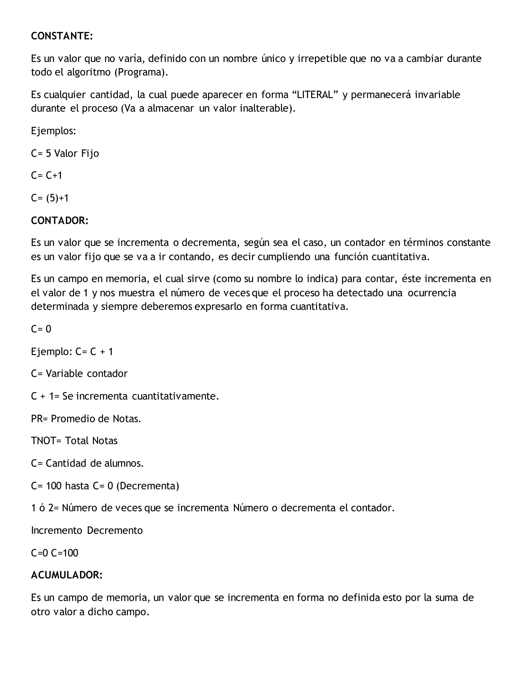 CONSTANTE:
Es un valor que no varía, definido con un nombre único y irrepetible que no va a cambiar durante
todo el algoritmo (Programa).
Es cualquier cantidad, la cual puede aparecer en forma “LITERAL” y permanecerá invariable
durante el proceso (Va a almacenar un valor inalterable).
Ejemplos:
C= 5 Valor Fijo
C= C+1
C= (5)+1
CONTADOR:
Es un valor que se incrementa o decrementa, según sea el caso, un contador en términos constante
es un valor fijo que se va a ir contando, es decir cumpliendo una función cuantitativa.
Es un campo en memoria, el cual sirve (como su nombre lo indica) para contar, éste incrementa en
el valor de 1 y nos muestra el número de veces que el proceso ha detectado una ocurrencia
determinada y siempre deberemos expresarlo en forma cuantitativa.
C= 0
Ejemplo: C= C + 1
C= Variable contador
C + 1= Se incrementa cuantitativamente.
PR= Promedio de Notas.
TNOT= Total Notas
C= Cantidad de alumnos.
C= 100 hasta C= 0 (Decrementa)
1 ó 2= Número de veces que se incrementa Número o decrementa el contador.
Incremento Decremento
C=0 C=100
ACUMULADOR:
Es un campo de memoria, un valor que se incrementa en forma no definida esto por la suma de
otro valor a dicho campo.
 
