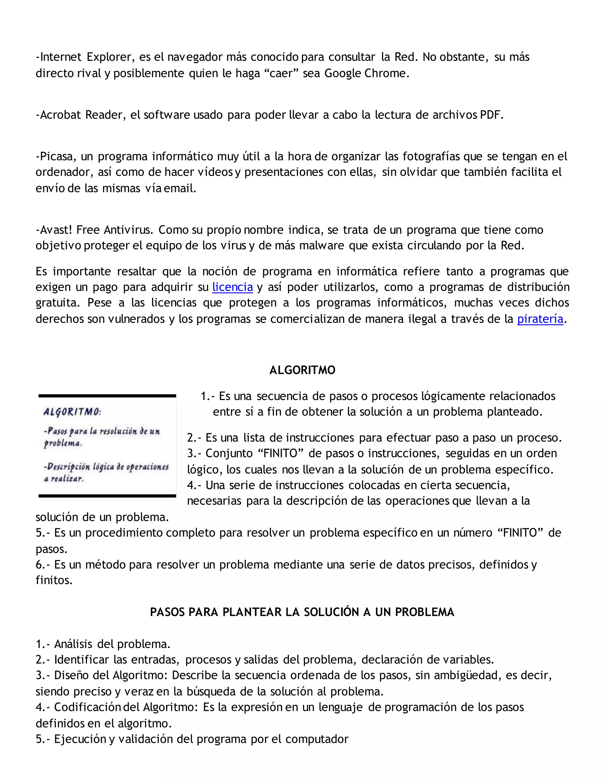 -Internet Explorer, es el navegador más conocido para consultar la Red. No obstante, su más
directo rival y posiblemente quien le haga “caer” sea Google Chrome.
-Acrobat Reader, el software usado para poder llevar a cabo la lectura de archivos PDF.
-Picasa, un programa informático muy útil a la hora de organizar las fotografías que se tengan en el
ordenador, así como de hacer vídeos y presentaciones con ellas, sin olvidar que también facilita el
envío de las mismas vía email.
-Avast! Free Antivirus. Como su propio nombre indica, se trata de un programa que tiene como
objetivo proteger el equipo de los virus y de más malware que exista circulando por la Red.
Es importante resaltar que la noción de programa en informática refiere tanto a programas que
exigen un pago para adquirir su licencia y así poder utilizarlos, como a programas de distribución
gratuita. Pese a las licencias que protegen a los programas informáticos, muchas veces dichos
derechos son vulnerados y los programas se comercializan de manera ilegal a través de la piratería.
ALGORITMO
1.- Es una secuencia de pasos o procesos lógicamente relacionados
entre sí a fin de obtener la solución a un problema planteado.
2.- Es una lista de instrucciones para efectuar paso a paso un proceso.
3.- Conjunto “FINITO” de pasos o instrucciones, seguidas en un orden
lógico, los cuales nos llevan a la solución de un problema específico.
4.- Una serie de instrucciones colocadas en cierta secuencia,
necesarias para la descripción de las operaciones que llevan a la
solución de un problema.
5.- Es un procedimiento completo para resolver un problema específico en un número “FINITO” de
pasos.
6.- Es un método para resolver un problema mediante una serie de datos precisos, definidos y
finitos.
PASOS PARA PLANTEAR LA SOLUCIÓN A UN PROBLEMA
1.- Análisis del problema.
2.- Identificar las entradas, procesos y salidas del problema, declaración de variables.
3.- Diseño del Algoritmo: Describe la secuencia ordenada de los pasos, sin ambigüedad, es decir,
siendo preciso y veraz en la búsqueda de la solución al problema.
4.- Codificacióndel Algoritmo: Es la expresión en un lenguaje de programación de los pasos
definidos en el algoritmo.
5.- Ejecución y validación del programa por el computador
 