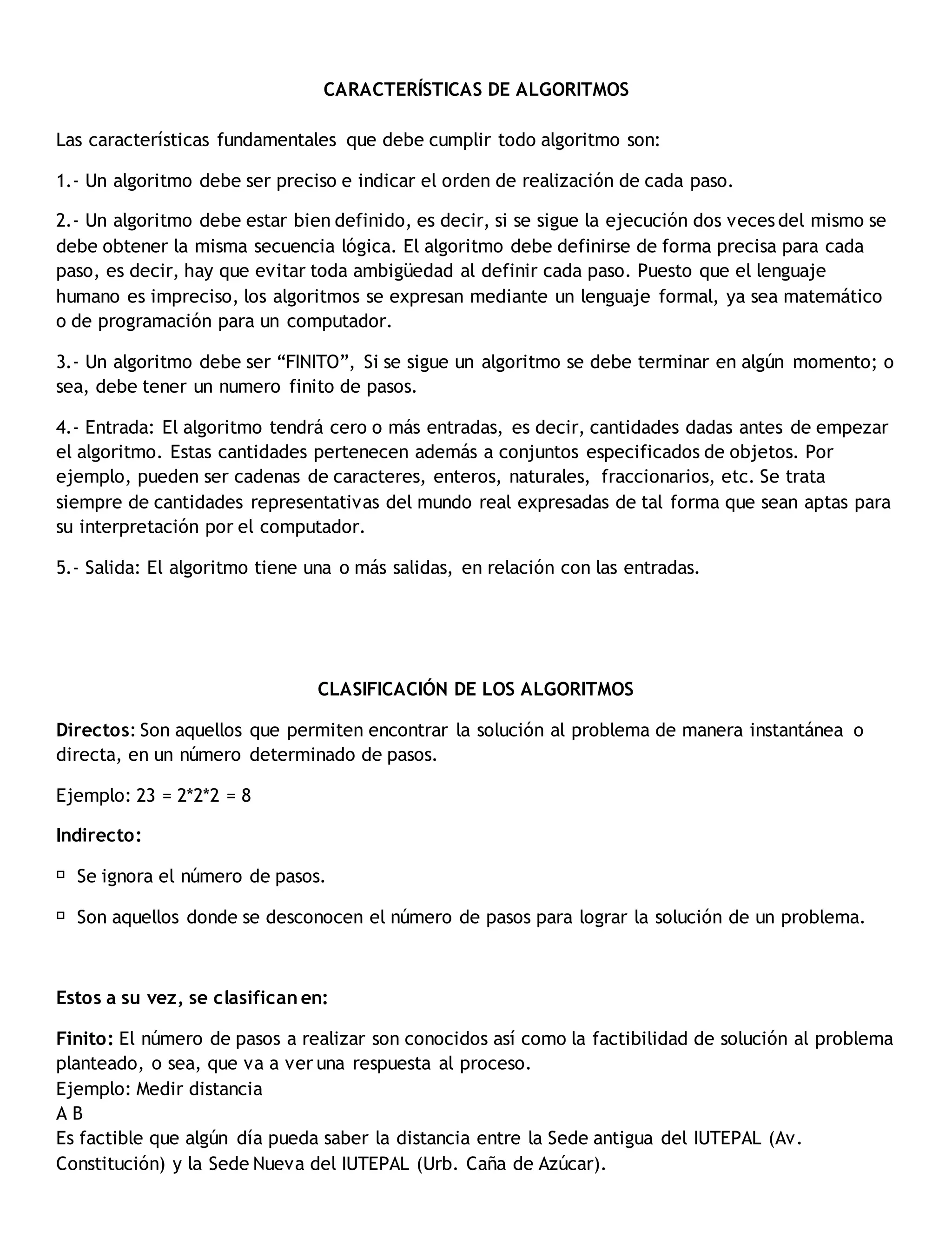 CARACTERÍSTICAS DE ALGORITMOS
Las características fundamentales que debe cumplir todo algoritmo son:
1.- Un algoritmo debe ser preciso e indicar el orden de realización de cada paso.
2.- Un algoritmo debe estar bien definido, es decir, si se sigue la ejecución dos veces del mismo se
debe obtener la misma secuencia lógica. El algoritmo debe definirse de forma precisa para cada
paso, es decir, hay que evitar toda ambigüedad al definir cada paso. Puesto que el lenguaje
humano es impreciso, los algoritmos se expresan mediante un lenguaje formal, ya sea matemático
o de programación para un computador.
3.- Un algoritmo debe ser “FINITO”, Si se sigue un algoritmo se debe terminar en algún momento; o
sea, debe tener un numero finito de pasos.
4.- Entrada: El algoritmo tendrá cero o más entradas, es decir, cantidades dadas antes de empezar
el algoritmo. Estas cantidades pertenecen además a conjuntos especificados de objetos. Por
ejemplo, pueden ser cadenas de caracteres, enteros, naturales, fraccionarios, etc. Se trata
siempre de cantidades representativas del mundo real expresadas de tal forma que sean aptas para
su interpretación por el computador.
5.- Salida: El algoritmo tiene una o más salidas, en relación con las entradas.
CLASIFICACIÓN DE LOS ALGORITMOS
Directos: Son aquellos que permiten encontrar la solución al problema de manera instantánea o
directa, en un número determinado de pasos.
Ejemplo: 23 = 2*2*2 = 8
Indirecto:
Se ignora el número de pasos.
Son aquellos donde se desconocen el número de pasos para lograr la solución de un problema.
Estos a su vez, se clasifican en:
Finito: El número de pasos a realizar son conocidos así como la factibilidad de solución al problema
planteado, o sea, que va a ver una respuesta al proceso.
Ejemplo: Medir distancia
A B
Es factible que algún día pueda saber la distancia entre la Sede antigua del IUTEPAL (Av.
Constitución) y la Sede Nueva del IUTEPAL (Urb. Caña de Azúcar).
 