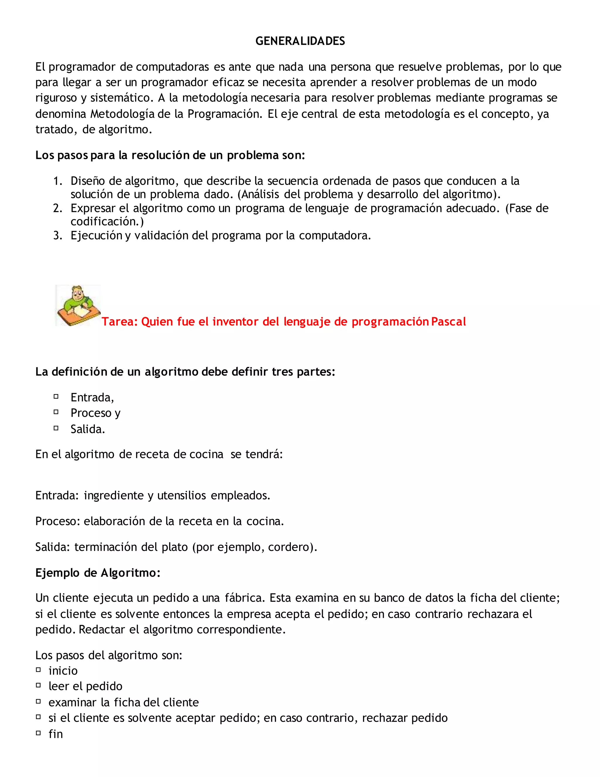 GENERALIDADES
El programador de computadoras es ante que nada una persona que resuelve problemas, por lo que
para llegar a ser un programador eficaz se necesita aprender a resolver problemas de un modo
riguroso y sistemático. A la metodología necesaria para resolver problemas mediante programas se
denomina Metodología de la Programación. El eje central de esta metodología es el concepto, ya
tratado, de algoritmo.
Los pasos para la resolución de un problema son:
1. Diseño de algoritmo, que describe la secuencia ordenada de pasos que conducen a la
solución de un problema dado. (Análisis del problema y desarrollo del algoritmo).
2. Expresar el algoritmo como un programa de lenguaje de programación adecuado. (Fase de
codificación.)
3. Ejecución y validación del programa por la computadora.
Tarea: Quien fue el inventor del lenguaje de programación Pascal
La definición de un algoritmo debe definir tres partes:
Entrada,
Proceso y
Salida.
En el algoritmo de receta de cocina se tendrá:
Entrada: ingrediente y utensilios empleados.
Proceso: elaboración de la receta en la cocina.
Salida: terminación del plato (por ejemplo, cordero).
Ejemplo de Algoritmo:
Un cliente ejecuta un pedido a una fábrica. Esta examina en su banco de datos la ficha del cliente;
si el cliente es solvente entonces la empresa acepta el pedido; en caso contrario rechazara el
pedido. Redactar el algoritmo correspondiente.
Los pasos del algoritmo son:
inicio
leer el pedido
examinar la ficha del cliente
si el cliente es solvente aceptar pedido; en caso contrario, rechazar pedido
fin
 