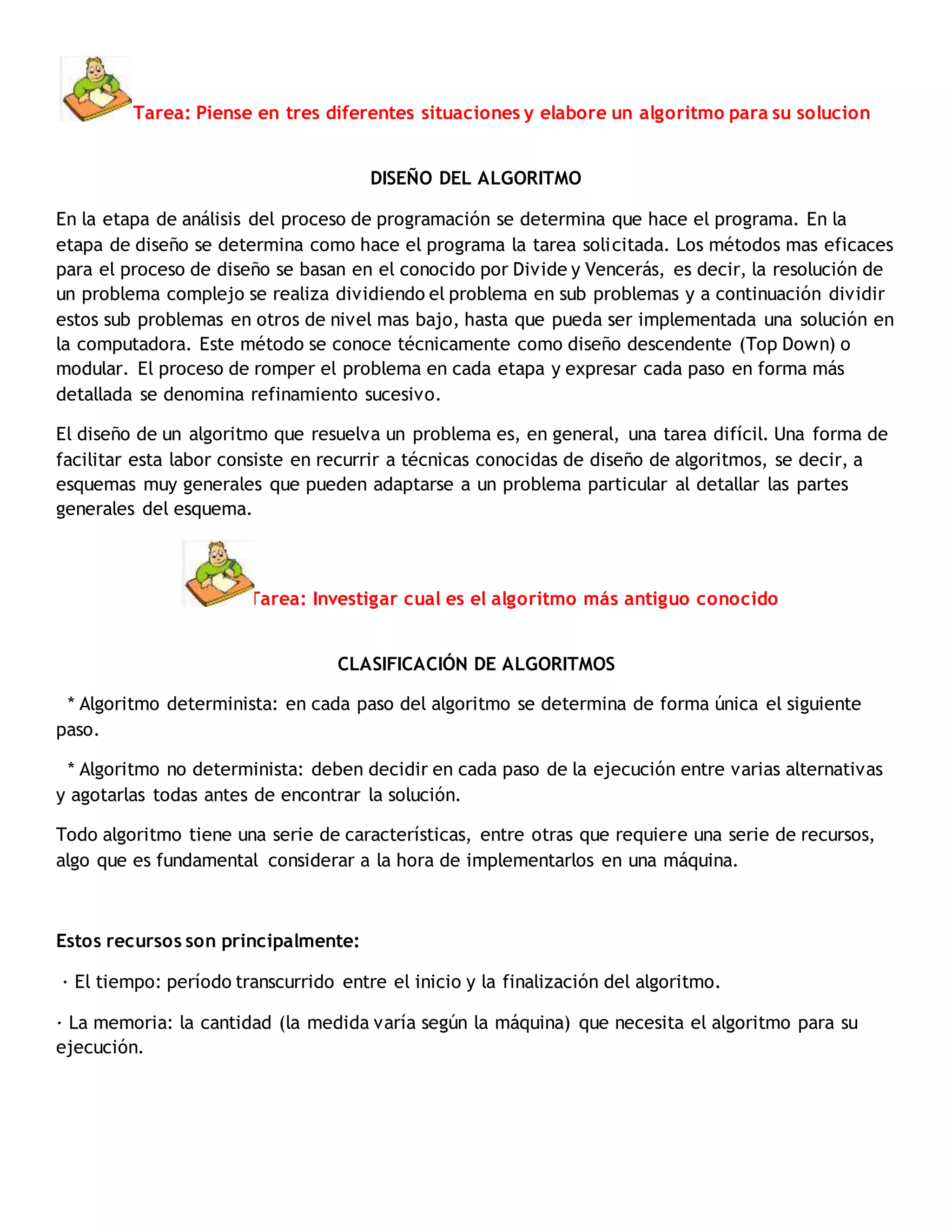 Tarea: Piense en tres diferentes situaciones y elabore un algoritmo para su solucion
DISEÑO DEL ALGORITMO
En la etapa de análisis del proceso de programación se determina que hace el programa. En la
etapa de diseño se determina como hace el programa la tarea solicitada. Los métodos mas eficaces
para el proceso de diseño se basan en el conocido por Divide y Vencerás, es decir, la resolución de
un problema complejo se realiza dividiendo el problema en sub problemas y a continuación dividir
estos sub problemas en otros de nivel mas bajo, hasta que pueda ser implementada una solución en
la computadora. Este método se conoce técnicamente como diseño descendente (Top Down) o
modular. El proceso de romper el problema en cada etapa y expresar cada paso en forma más
detallada se denomina refinamiento sucesivo.
El diseño de un algoritmo que resuelva un problema es, en general, una tarea difícil. Una forma de
facilitar esta labor consiste en recurrir a técnicas conocidas de diseño de algoritmos, se decir, a
esquemas muy generales que pueden adaptarse a un problema particular al detallar las partes
generales del esquema.
Tarea: Investigar cual es el algoritmo más antiguo conocido
CLASIFICACIÓN DE ALGORITMOS
* Algoritmo determinista: en cada paso del algoritmo se determina de forma única el siguiente
paso.
* Algoritmo no determinista: deben decidir en cada paso de la ejecución entre varias alternativas
y agotarlas todas antes de encontrar la solución.
Todo algoritmo tiene una serie de características, entre otras que requiere una serie de recursos,
algo que es fundamental considerar a la hora de implementarlos en una máquina.
Estos recursos son principalmente:
· El tiempo: período transcurrido entre el inicio y la finalización del algoritmo.
· La memoria: la cantidad (la medida varía según la máquina) que necesita el algoritmo para su
ejecución.
 