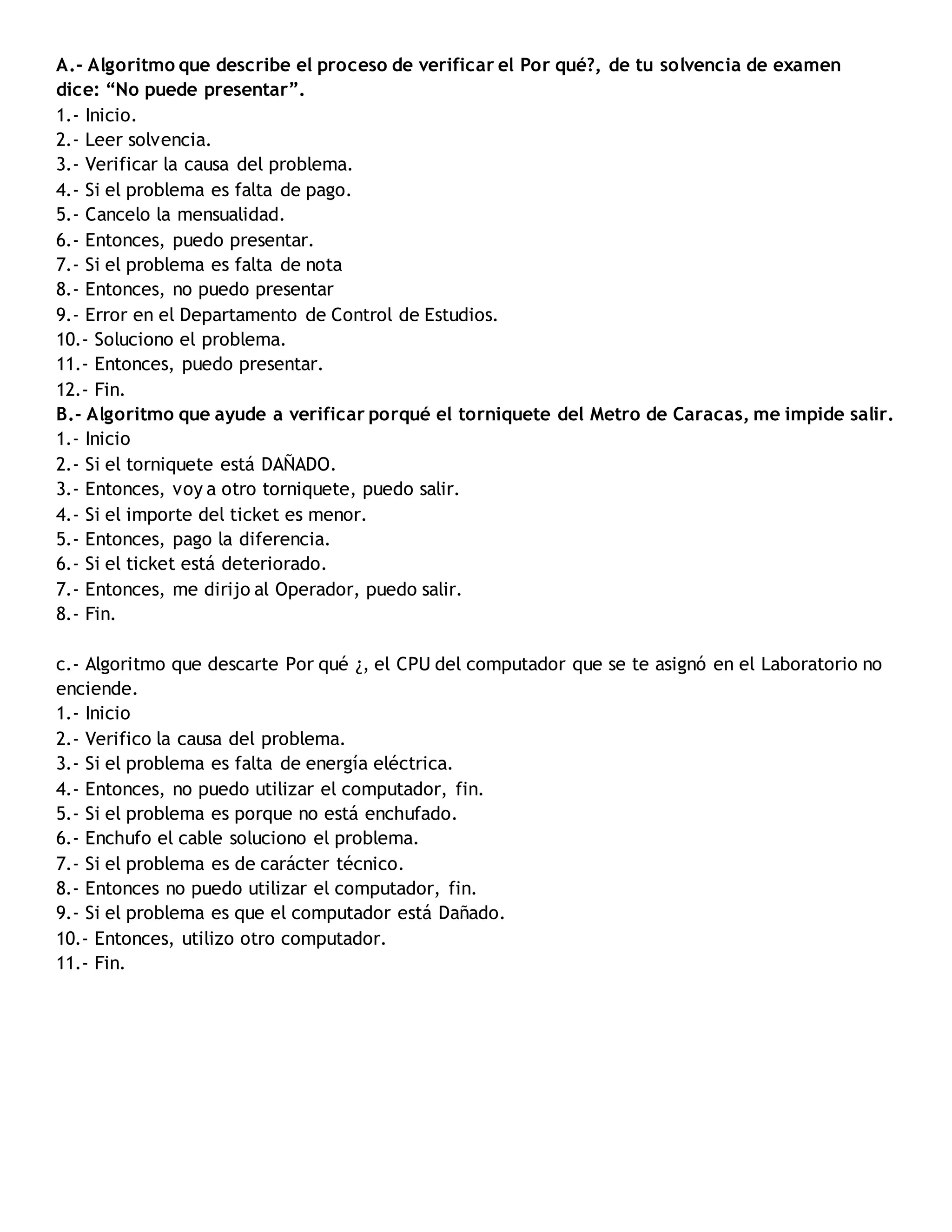 A.- Algoritmo que describe el proceso de verificar el Por qué?, de tu solvencia de examen
dice: “No puede presentar”.
1.- Inicio.
2.- Leer solvencia.
3.- Verificar la causa del problema.
4.- Si el problema es falta de pago.
5.- Cancelo la mensualidad.
6.- Entonces, puedo presentar.
7.- Si el problema es falta de nota
8.- Entonces, no puedo presentar
9.- Error en el Departamento de Control de Estudios.
10.- Soluciono el problema.
11.- Entonces, puedo presentar.
12.- Fin.
B.- Algoritmo que ayude a verificar porqué el torniquete del Metro de Caracas, me impide salir.
1.- Inicio
2.- Si el torniquete está DAÑADO.
3.- Entonces, voy a otro torniquete, puedo salir.
4.- Si el importe del ticket es menor.
5.- Entonces, pago la diferencia.
6.- Si el ticket está deteriorado.
7.- Entonces, me dirijo al Operador, puedo salir.
8.- Fin.
c.- Algoritmo que descarte Por qué ¿, el CPU del computador que se te asignó en el Laboratorio no
enciende.
1.- Inicio
2.- Verifico la causa del problema.
3.- Si el problema es falta de energía eléctrica.
4.- Entonces, no puedo utilizar el computador, fin.
5.- Si el problema es porque no está enchufado.
6.- Enchufo el cable soluciono el problema.
7.- Si el problema es de carácter técnico.
8.- Entonces no puedo utilizar el computador, fin.
9.- Si el problema es que el computador está Dañado.
10.- Entonces, utilizo otro computador.
11.- Fin.
 