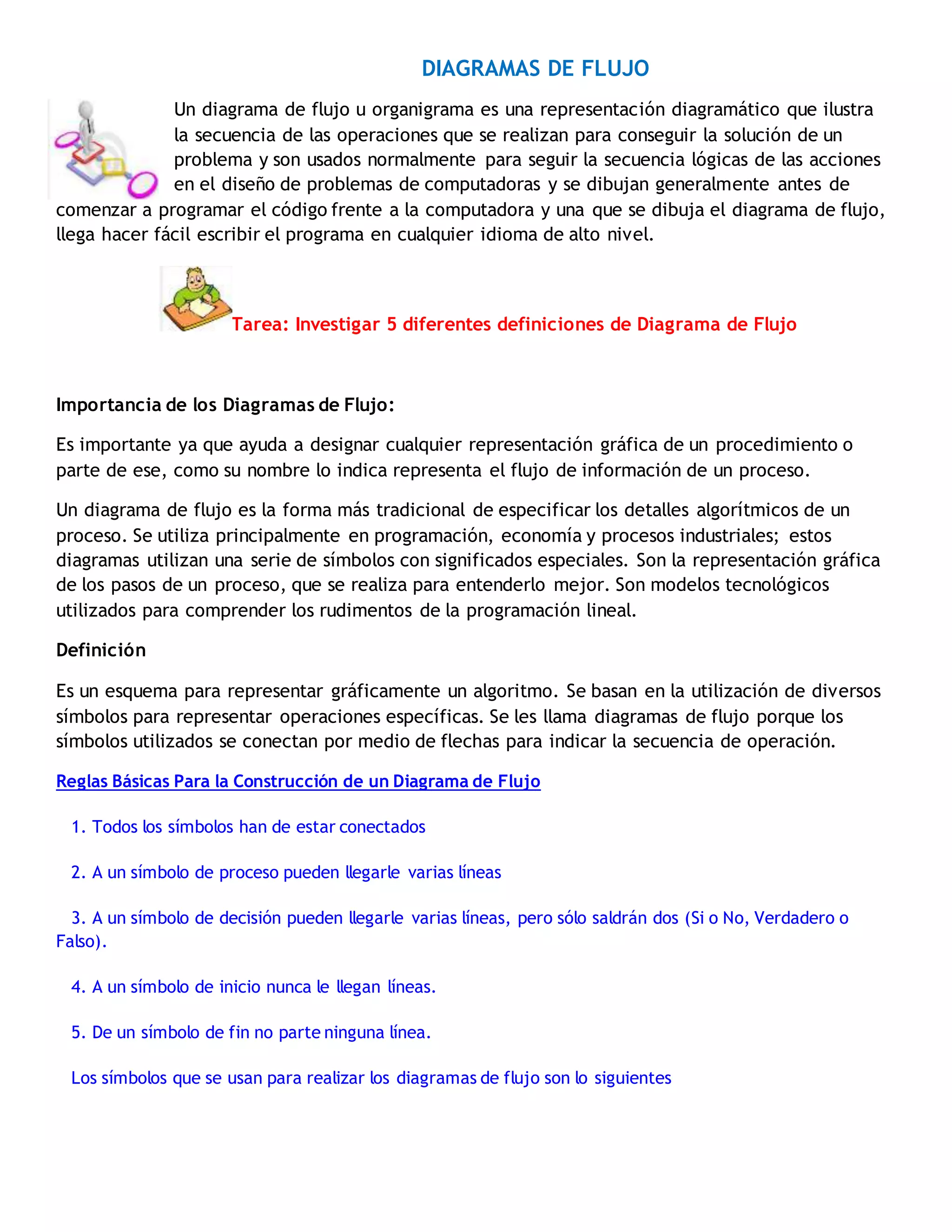 DIAGRAMAS DE FLUJO
Un diagrama de flujo u organigrama es una representación diagramático que ilustra
la secuencia de las operaciones que se realizan para conseguir la solución de un
problema y son usados normalmente para seguir la secuencia lógicas de las acciones
en el diseño de problemas de computadoras y se dibujan generalmente antes de
comenzar a programar el código frente a la computadora y una que se dibuja el diagrama de flujo,
llega hacer fácil escribir el programa en cualquier idioma de alto nivel.
Tarea: Investigar 5 diferentes definiciones de Diagrama de Flujo
Importancia de los Diagramas de Flujo:
Es importante ya que ayuda a designar cualquier representación gráfica de un procedimiento o
parte de ese, como su nombre lo indica representa el flujo de información de un proceso.
Un diagrama de flujo es la forma más tradicional de especificar los detalles algorítmicos de un
proceso. Se utiliza principalmente en programación, economía y procesos industriales; estos
diagramas utilizan una serie de símbolos con significados especiales. Son la representación gráfica
de los pasos de un proceso, que se realiza para entenderlo mejor. Son modelos tecnológicos
utilizados para comprender los rudimentos de la programación lineal.
Definición
Es un esquema para representar gráficamente un algoritmo. Se basan en la utilización de diversos
símbolos para representar operaciones específicas. Se les llama diagramas de flujo porque los
símbolos utilizados se conectan por medio de flechas para indicar la secuencia de operación.
Reglas Básicas Para la Construcción de un Diagrama de Flujo
1. Todos los símbolos han de estar conectados
2. A un símbolo de proceso pueden llegarle varias líneas
3. A un símbolo de decisión pueden llegarle varias líneas, pero sólo saldrán dos (Si o No, Verdadero o
Falso).
4. A un símbolo de inicio nunca le llegan líneas.
5. De un símbolo de fin no parte ninguna línea.
Los símbolos que se usan para realizar los diagramas de flujo son lo siguientes
 