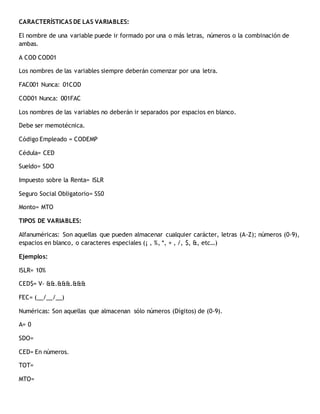 CARACTERÍSTICAS DE LAS VARIABLES:
El nombre de una variable puede ir formado por una o más letras, números o la combinación de
ambas.
A COD COD01
Los nombres de las variables siempre deberán comenzar por una letra.
FAC001 Nunca: 01COD
COD01 Nunca: 001FAC
Los nombres de las variables no deberán ir separados por espacios en blanco.
Debe ser memotécnica.
Código Empleado = CODEMP
Cédula= CED
Sueldo= SDO
Impuesto sobre la Renta= ISLR
Seguro Social Obligatorio= SS0
Monto= MTO
TIPOS DE VARIABLES:
Alfanuméricas: Son aquellas que pueden almacenar cualquier carácter, letras (A-Z); números (0-9),
espacios en blanco, o caracteres especiales (¡ , %, *, + , /, $, &, etc…)
Ejemplos:
ISLR= 10%
CED$= V- &&.&&&.&&&
FEC= (__/__/__)
Numéricas: Son aquellas que almacenan sólo números (Dígitos) de (0-9).
A= 0
SDO=
CED= En números.
TOT=
MTO=
 