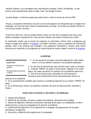 -Internet Explorer, es el navegador más conocido para consultar la Red. No obstante, su más
directo rival y posiblemente quien le haga “caer” sea Google Chrome.
-Acrobat Reader, el software usado para poder llevar a cabo la lectura de archivos PDF.
-Picasa, un programa informático muy útil a la hora de organizar las fotografías que se tengan en el
ordenador, así como de hacer vídeos y presentaciones con ellas, sin olvidar que también facilita el
envío de las mismas vía email.
-Avast! Free Antivirus. Como su propio nombre indica, se trata de un programa que tiene como
objetivo proteger el equipo de los virus y de más malware que exista circulando por la Red.
Es importante resaltar que la noción de programa en informática refiere tanto a programas que
exigen un pago para adquirir su licencia y así poder utilizarlos, como a programas de distribución
gratuita. Pese a las licencias que protegen a los programas informáticos, muchas veces dichos
derechos son vulnerados y los programas se comercializan de manera ilegal a través de la piratería.
ALGORITMO
1.- Es una secuencia de pasos o procesos lógicamente relacionados
entre sí a fin de obtener la solución a un problema planteado.
2.- Es una lista de instrucciones para efectuar paso a paso un proceso.
3.- Conjunto “FINITO” de pasos o instrucciones, seguidas en un orden
lógico, los cuales nos llevan a la solución de un problema específico.
4.- Una serie de instrucciones colocadas en cierta secuencia,
necesarias para la descripción de las operaciones que llevan a la
solución de un problema.
5.- Es un procedimiento completo para resolver un problema específico en un número “FINITO” de
pasos.
6.- Es un método para resolver un problema mediante una serie de datos precisos, definidos y
finitos.
PASOS PARA PLANTEAR LA SOLUCIÓN A UN PROBLEMA
1.- Análisis del problema.
2.- Identificar las entradas, procesos y salidas del problema, declaración de variables.
3.- Diseño del Algoritmo: Describe la secuencia ordenada de los pasos, sin ambigüedad, es decir,
siendo preciso y veraz en la búsqueda de la solución al problema.
4.- Codificacióndel Algoritmo: Es la expresión en un lenguaje de programación de los pasos
definidos en el algoritmo.
5.- Ejecución y validación del programa por el computador
 