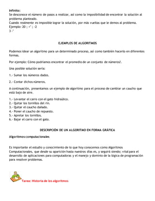 Infinito:
Se desconoce el número de pasos a realizar, así como la imposibilidad de encontrar la solución al
problema planteado.
Cuando realmente es imposible lograr la solución, por más vueltas que le demos al problema.
Ejemplo: 20 ; +" ; -2
3 -"
EJEMPLOS DE ALGORITMOS
Podemos idear un algoritmo para un determinado proceso, así como también hacerlo en diferentes
formas.
Por ejemplo: Cómo podríamos encontrar el promedio de un conjunto de números?.
Una posible solución sería:
1.- Sumar los números dados.
2.- Contar dichos números.
A continuación, presentamos un ejemplo de algoritmo para el proceso de cambiar un caucho que
está bajo de aire.
1.- Levantar el carro con el gato hidraúlico.
2.- Quitar los tornillos del rin.
3.- Quitar el caucho dañado.
4.- Poner el caucho de repuesto.
5.- Apretar los tornillos.
6.- Bajar el carro con el gato.
DESCRIPCIÓN DE UN ALGORITMO EN FORMA GRÁFICA
Algoritmos computacionales
Es importante el estudio y conocimiento de lo que hoy conocemos como Algoritmos
Computacionales, que desde su aparición hasta nuestros días es, y seguirá siendo; vital para el
desarrollo de aplicaciones para computadoras y el manejo y dominio de la lógica de programación
para resolver problemas.
Tarea: Historia de los algoritmos
 