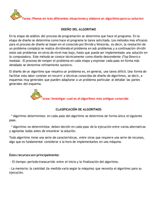 Tarea: Piense en tres diferentes situaciones y elabore un algoritmo para su solucion
DISEÑO DEL ALGORITMO
En la etapa de análisis del proceso de programación se determina que hace el programa. En la
etapa de diseño se determina como hace el programa la tarea solicitada. Los métodos mas eficaces
para el proceso de diseño se basan en el conocido por Divide y Vencerás, es decir, la resolución de
un problema complejo se realiza dividiendo el problema en sub problemas y a continuación dividir
estos sub problemas en otros de nivel mas bajo, hasta que pueda ser implementada una solución en
la computadora. Este método se conoce técnicamente como diseño descendente (Top Down) o
modular. El proceso de romper el problema en cada etapa y expresar cada paso en forma más
detallada se denomina refinamiento sucesivo.
El diseño de un algoritmo que resuelva un problema es, en general, una tarea difícil. Una forma de
facilitar esta labor consiste en recurrir a técnicas conocidas de diseño de algoritmos, se decir, a
esquemas muy generales que pueden adaptarse a un problema particular al detallar las partes
generales del esquema.
Tarea: Investigar cual es el algoritmo más antiguo conocido
CLASIFICACIÓN DE ALGORITMOS
* Algoritmo determinista: en cada paso del algoritmo se determina de forma única el siguiente
paso.
* Algoritmo no determinista: deben decidir en cada paso de la ejecución entre varias alternativas
y agotarlas todas antes de encontrar la solución.
Todo algoritmo tiene una serie de características, entre otras que requiere una serie de recursos,
algo que es fundamental considerar a la hora de implementarlos en una máquina.
Estos recursos son principalmente:
· El tiempo: período transcurrido entre el inicio y la finalización del algoritmo.
· La memoria: la cantidad (la medida varía según la máquina) que necesita el algoritmo para su
ejecución.
 
