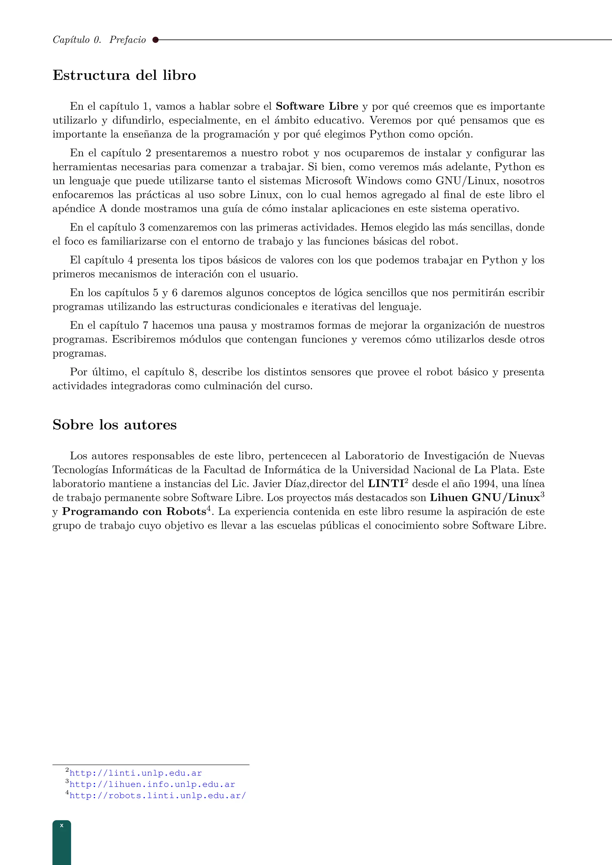 Capítulo 0. Prefacio
Estructura del libro
En el capítulo 1, vamos a hablar sobre el Software Libre y por qué creemos que es importante
utilizarlo y difundirlo, especialmente, en el ámbito educativo. Veremos por qué pensamos que es
importante la enseñanza de la programación y por qué elegimos Python como opción.
En el capítulo 2 presentaremos a nuestro robot y nos ocuparemos de instalar y conﬁgurar las
herramientas necesarias para comenzar a trabajar. Si bien, como veremos más adelante, Python es
un lenguaje que puede utilizarse tanto el sistemas Microsoft Windows como GNU/Linux, nosotros
enfocaremos las prácticas al uso sobre Linux, con lo cual hemos agregado al ﬁnal de este libro el
apéndice A donde mostramos una guía de cómo instalar aplicaciones en este sistema operativo.
En el capítulo 3 comenzaremos con las primeras actividades. Hemos elegido las más sencillas, donde
el foco es familiarizarse con el entorno de trabajo y las funciones básicas del robot.
El capítulo 4 presenta los tipos básicos de valores con los que podemos trabajar en Python y los
primeros mecanismos de interación con el usuario.
En los capítulos 5 y 6 daremos algunos conceptos de lógica sencillos que nos permitirán escribir
programas utilizando las estructuras condicionales e iterativas del lenguaje.
En el capítulo 7 hacemos una pausa y mostramos formas de mejorar la organización de nuestros
programas. Escribiremos módulos que contengan funciones y veremos cómo utilizarlos desde otros
programas.
Por último, el capítulo 8, describe los distintos sensores que provee el robot básico y presenta
actividades integradoras como culminación del curso.
Sobre los autores
Los autores responsables de este libro, pertencecen al Laboratorio de Investigación de Nuevas
Tecnologías Informáticas de la Facultad de Informática de la Universidad Nacional de La Plata. Este
laboratorio mantiene a instancias del Lic. Javier Díaz,director del LINTI2
desde el año 1994, una línea
de trabajo permanente sobre Software Libre. Los proyectos más destacados son Lihuen GNU/Linux3
y Programando con Robots4. La experiencia contenida en este libro resume la aspiración de este
grupo de trabajo cuyo objetivo es llevar a las escuelas públicas el conocimiento sobre Software Libre.
2
http://linti.unlp.edu.ar
3
http://lihuen.info.unlp.edu.ar
4
http://robots.linti.unlp.edu.ar/
x
 
