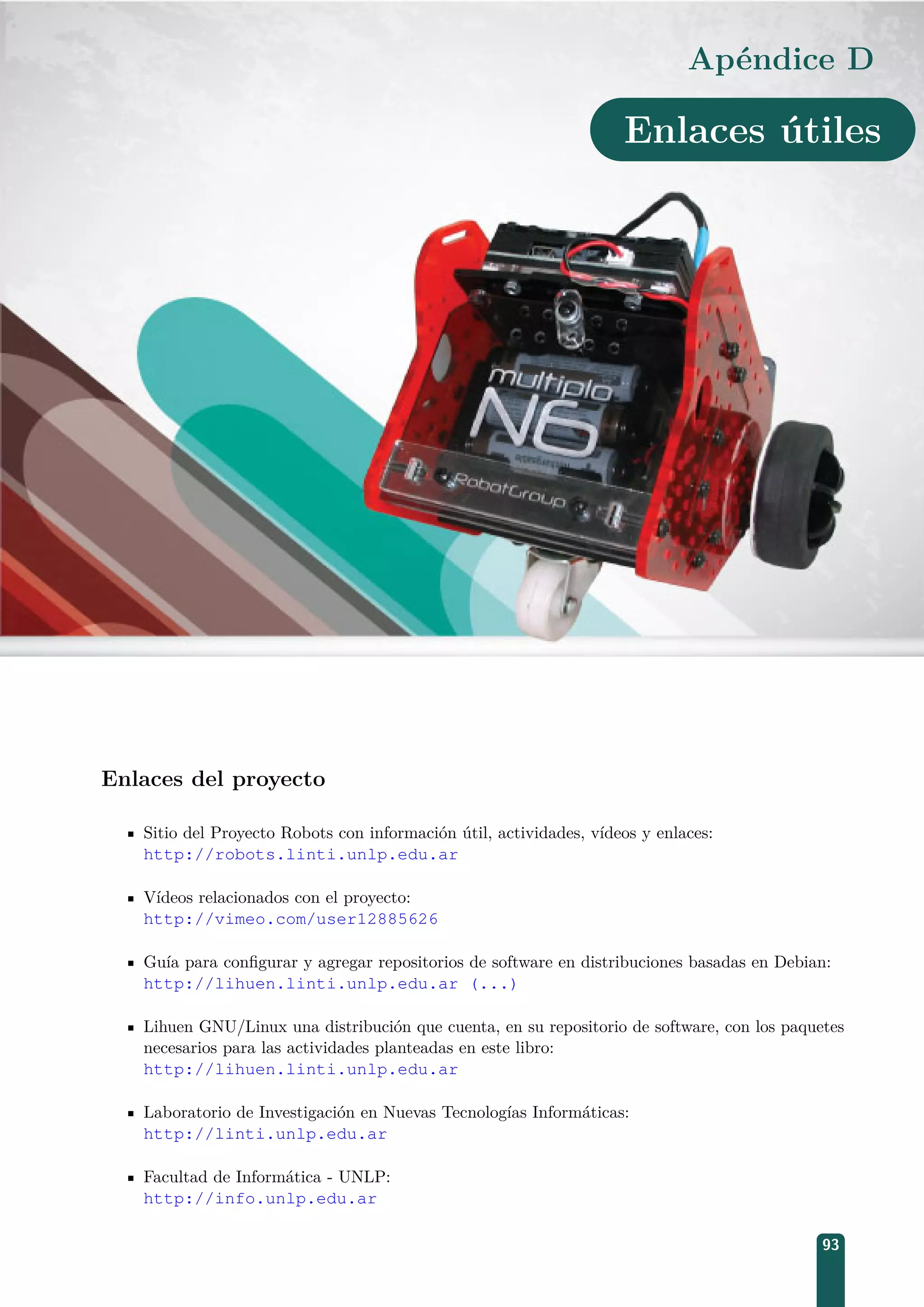 Apéndice D
Enlaces útiles
Enlaces del proyecto
Sitio del Proyecto Robots con información útil, actividades, vídeos y enlaces:
http://robots.linti.unlp.edu.ar
Vídeos relacionados con el proyecto:
http://vimeo.com/user12885626
Guía para conﬁgurar y agregar repositorios de software en distribuciones basadas en Debian:
http://lihuen.linti.unlp.edu.ar (...)
Lihuen GNU/Linux una distribución que cuenta, en su repositorio de software, con los paquetes
necesarios para las actividades planteadas en este libro:
http://lihuen.linti.unlp.edu.ar
Laboratorio de Investigación en Nuevas Tecnologías Informáticas:
http://linti.unlp.edu.ar
Facultad de Informática - UNLP:
http://info.unlp.edu.ar
93
 