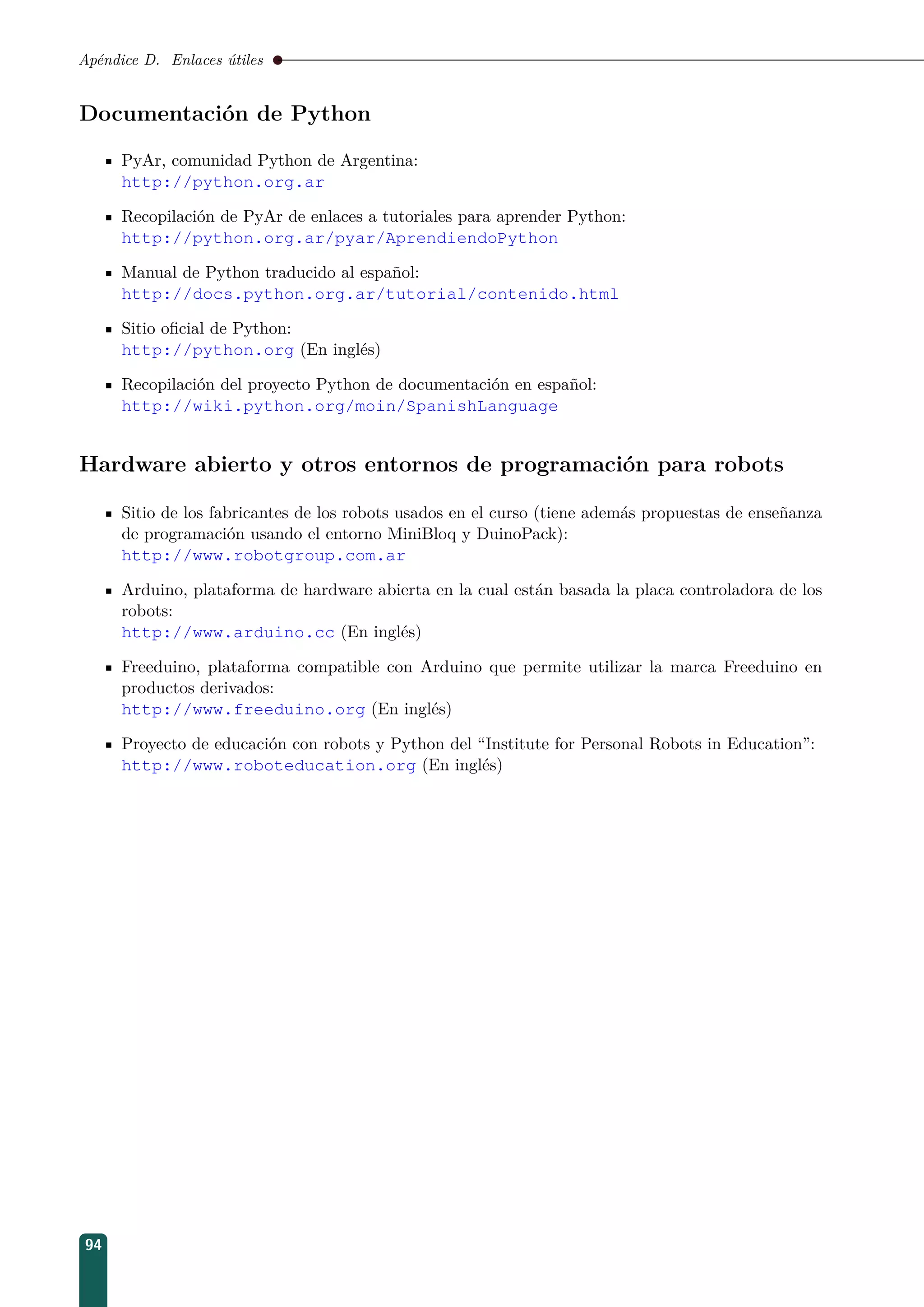 Apéndice D. Enlaces útiles
Documentación de Python
PyAr, comunidad Python de Argentina:
http://python.org.ar
Recopilación de PyAr de enlaces a tutoriales para aprender Python:
http://python.org.ar/pyar/AprendiendoPython
Manual de Python traducido al español:
http://docs.python.org.ar/tutorial/contenido.html
Sitio oﬁcial de Python:
http://python.org (En inglés)
Recopilación del proyecto Python de documentación en español:
http://wiki.python.org/moin/SpanishLanguage
Hardware abierto y otros entornos de programación para robots
Sitio de los fabricantes de los robots usados en el curso (tiene además propuestas de enseñanza
de programación usando el entorno MiniBloq y DuinoPack):
http://www.robotgroup.com.ar
Arduino, plataforma de hardware abierta en la cual están basada la placa controladora de los
robots:
http://www.arduino.cc (En inglés)
Freeduino, plataforma compatible con Arduino que permite utilizar la marca Freeduino en
productos derivados:
http://www.freeduino.org (En inglés)
Proyecto de educación con robots y Python del “Institute for Personal Robots in Education”:
http://www.roboteducation.org (En inglés)
94
 
