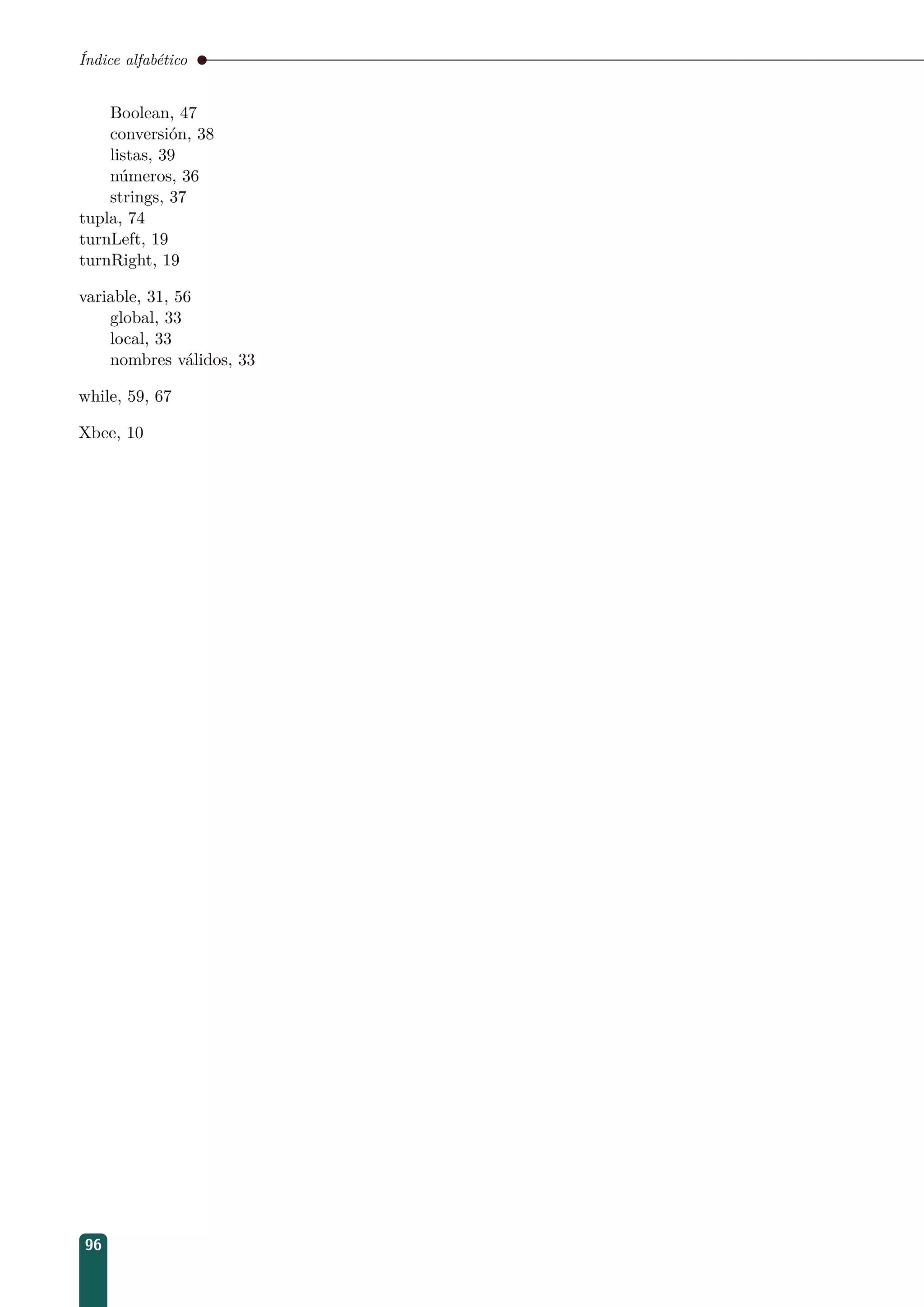 Índice alfabético
Boolean, 47
conversión, 38
listas, 39
números, 36
strings, 37
tupla, 74
turnLeft, 19
turnRight, 19
variable, 31, 56
global, 33
local, 33
nombres válidos, 33
while, 59, 67
Xbee, 10
96
 