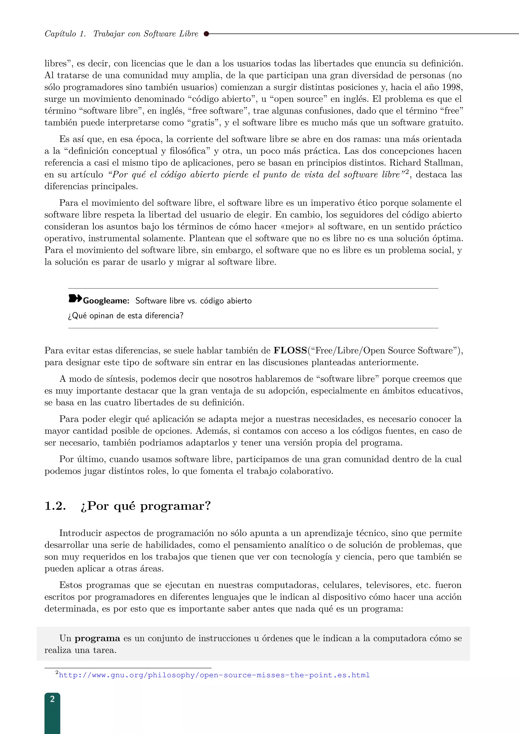 Capítulo 1. Trabajar con Software Libre
libres”, es decir, con licencias que le dan a los usuarios todas las libertades que enuncia su deﬁnición.
Al tratarse de una comunidad muy amplia, de la que participan una gran diversidad de personas (no
sólo programadores sino también usuarios) comienzan a surgir distintas posiciones y, hacia el año 1998,
surge un movimiento denominado “código abierto”, u “open source” en inglés. El problema es que el
término “software libre”, en inglés, “free software”, trae algunas confusiones, dado que el término “free”
también puede interpretarse como “gratis”, y el software libre es mucho más que un software gratuito.
Es así que, en esa época, la corriente del software libre se abre en dos ramas: una más orientada
a la “deﬁnición conceptual y ﬁlosóﬁca” y otra, un poco más práctica. Las dos concepciones hacen
referencia a casi el mismo tipo de aplicaciones, pero se basan en principios distintos. Richard Stallman,
en su artículo “Por qué el código abierto pierde el punto de vista del software libre”2, destaca las
diferencias principales.
Para el movimiento del software libre, el software libre es un imperativo ético porque solamente el
software libre respeta la libertad del usuario de elegir. En cambio, los seguidores del código abierto
consideran los asuntos bajo los términos de cómo hacer «mejor» al software, en un sentido práctico
operativo, instrumental solamente. Plantean que el software que no es libre no es una solución óptima.
Para el movimiento del software libre, sin embargo, el software que no es libre es un problema social, y
la solución es parar de usarlo y migrar al software libre.
¾Googleame: Software libre vs. código abierto
¿Qué opinan de esta diferencia?
Para evitar estas diferencias, se suele hablar también de FLOSS(“Free/Libre/Open Source Software”),
para designar este tipo de software sin entrar en las discusiones planteadas anteriormente.
A modo de síntesis, podemos decir que nosotros hablaremos de “software libre” porque creemos que
es muy importante destacar que la gran ventaja de su adopción, especialmente en ámbitos educativos,
se basa en las cuatro libertades de su deﬁnición.
Para poder elegir qué aplicación se adapta mejor a nuestras necesidades, es necesario conocer la
mayor cantidad posible de opciones. Además, si contamos con acceso a los códigos fuentes, en caso de
ser necesario, también podriamos adaptarlos y tener una versión propia del programa.
Por último, cuando usamos software libre, participamos de una gran comunidad dentro de la cual
podemos jugar distintos roles, lo que fomenta el trabajo colaborativo.
1.2. ¿Por qué programar?
Introducir aspectos de programación no sólo apunta a un aprendizaje técnico, sino que permite
desarrollar una serie de habilidades, como el pensamiento analítico o de solución de problemas, que
son muy requeridos en los trabajos que tienen que ver con tecnología y ciencia, pero que también se
pueden aplicar a otras áreas.
Estos programas que se ejecutan en nuestras computadoras, celulares, televisores, etc. fueron
escritos por programadores en diferentes lenguajes que le indican al dispositivo cómo hacer una acción
determinada, es por esto que es importante saber antes que nada qué es un programa:
Un programa es un conjunto de instrucciones u órdenes que le indican a la computadora cómo se
realiza una tarea.
2
http://www.gnu.org/philosophy/open-source-misses-the-point.es.html
2
 