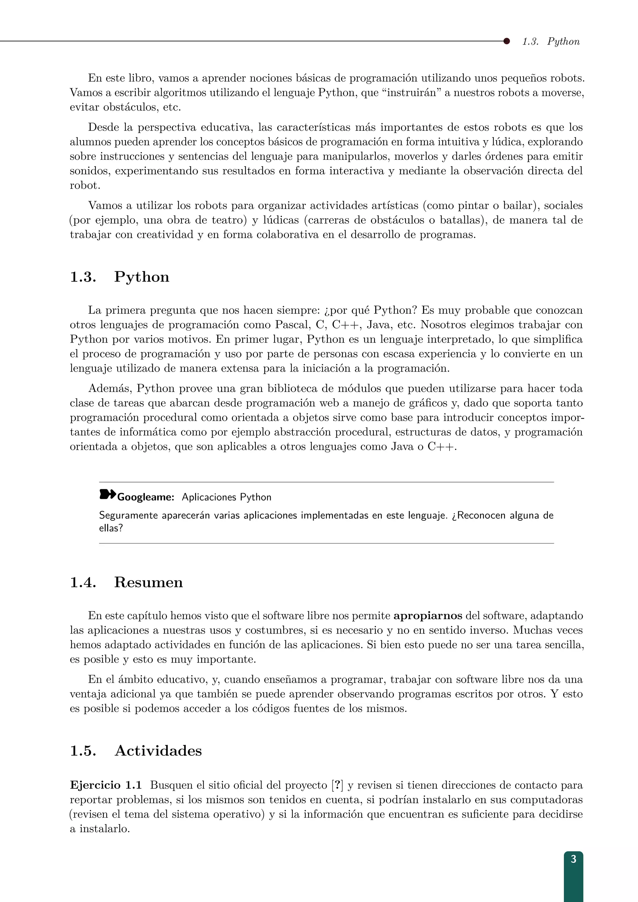 1.3. Python
En este libro, vamos a aprender nociones básicas de programación utilizando unos pequeños robots.
Vamos a escribir algoritmos utilizando el lenguaje Python, que “instruirán” a nuestros robots a moverse,
evitar obstáculos, etc.
Desde la perspectiva educativa, las características más importantes de estos robots es que los
alumnos pueden aprender los conceptos básicos de programación en forma intuitiva y lúdica, explorando
sobre instrucciones y sentencias del lenguaje para manipularlos, moverlos y darles órdenes para emitir
sonidos, experimentando sus resultados en forma interactiva y mediante la observación directa del
robot.
Vamos a utilizar los robots para organizar actividades artísticas (como pintar o bailar), sociales
(por ejemplo, una obra de teatro) y lúdicas (carreras de obstáculos o batallas), de manera tal de
trabajar con creatividad y en forma colaborativa en el desarrollo de programas.
1.3. Python
La primera pregunta que nos hacen siempre: ¿por qué Python? Es muy probable que conozcan
otros lenguajes de programación como Pascal, C, C++, Java, etc. Nosotros elegimos trabajar con
Python por varios motivos. En primer lugar, Python es un lenguaje interpretado, lo que simpliﬁca
el proceso de programación y uso por parte de personas con escasa experiencia y lo convierte en un
lenguaje utilizado de manera extensa para la iniciación a la programación.
Además, Python provee una gran biblioteca de módulos que pueden utilizarse para hacer toda
clase de tareas que abarcan desde programación web a manejo de gráﬁcos y, dado que soporta tanto
programación procedural como orientada a objetos sirve como base para introducir conceptos impor-
tantes de informática como por ejemplo abstracción procedural, estructuras de datos, y programación
orientada a objetos, que son aplicables a otros lenguajes como Java o C++.
¾Googleame: Aplicaciones Python
Seguramente aparecerán varias aplicaciones implementadas en este lenguaje. ¿Reconocen alguna de
ellas?
1.4. Resumen
En este capítulo hemos visto que el software libre nos permite apropiarnos del software, adaptando
las aplicaciones a nuestras usos y costumbres, si es necesario y no en sentido inverso. Muchas veces
hemos adaptado actividades en función de las aplicaciones. Si bien esto puede no ser una tarea sencilla,
es posible y esto es muy importante.
En el ámbito educativo, y, cuando enseñamos a programar, trabajar con software libre nos da una
ventaja adicional ya que también se puede aprender observando programas escritos por otros. Y esto
es posible si podemos acceder a los códigos fuentes de los mismos.
1.5. Actividades
Ejercicio 1.1 Busquen el sitio oﬁcial del proyecto [?] y revisen si tienen direcciones de contacto para
reportar problemas, si los mismos son tenidos en cuenta, si podrían instalarlo en sus computadoras
(revisen el tema del sistema operativo) y si la información que encuentran es suﬁciente para decidirse
a instalarlo.
3
 
