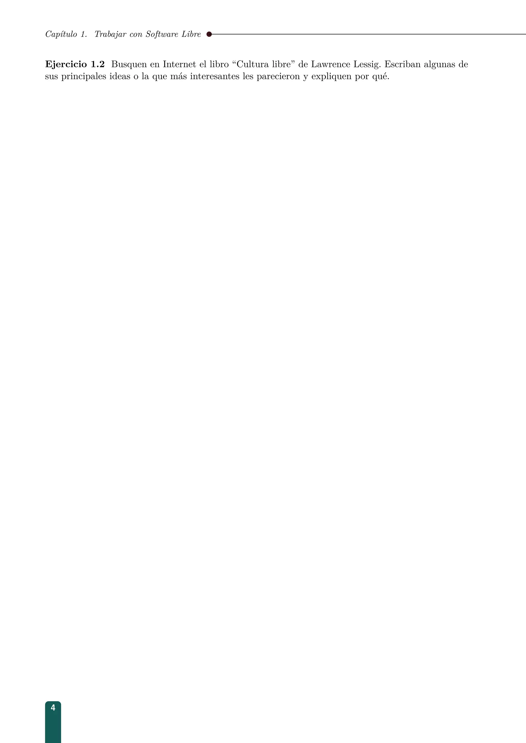 Capítulo 1. Trabajar con Software Libre
Ejercicio 1.2 Busquen en Internet el libro “Cultura libre” de Lawrence Lessig. Escriban algunas de
sus principales ideas o la que más interesantes les parecieron y expliquen por qué.
4
 