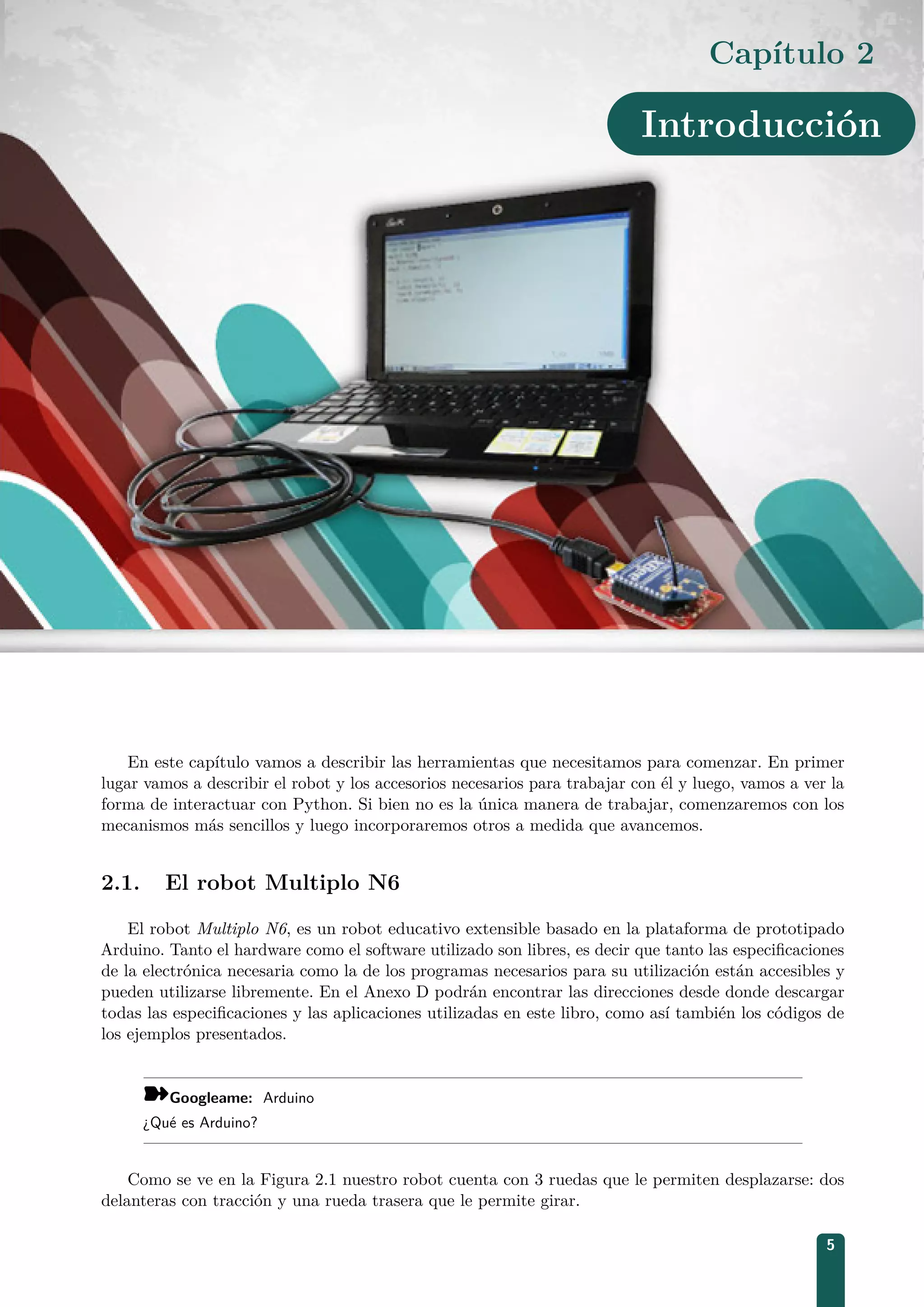 Capítulo 2
Introducción
En este capítulo vamos a describir las herramientas que necesitamos para comenzar. En primer
lugar vamos a describir el robot y los accesorios necesarios para trabajar con él y luego, vamos a ver la
forma de interactuar con Python. Si bien no es la única manera de trabajar, comenzaremos con los
mecanismos más sencillos y luego incorporaremos otros a medida que avancemos.
2.1. El robot Multiplo N6
El robot Multiplo N6, es un robot educativo extensible basado en la plataforma de prototipado
Arduino. Tanto el hardware como el software utilizado son libres, es decir que tanto las especiﬁcaciones
de la electrónica necesaria como la de los programas necesarios para su utilización están accesibles y
pueden utilizarse libremente. En el Anexo D podrán encontrar las direcciones desde donde descargar
todas las especiﬁcaciones y las aplicaciones utilizadas en este libro, como así también los códigos de
los ejemplos presentados.
¾Googleame: Arduino
¿Qué es Arduino?
Como se ve en la Figura 2.1 nuestro robot cuenta con 3 ruedas que le permiten desplazarse: dos
delanteras con tracción y una rueda trasera que le permite girar.
5
 