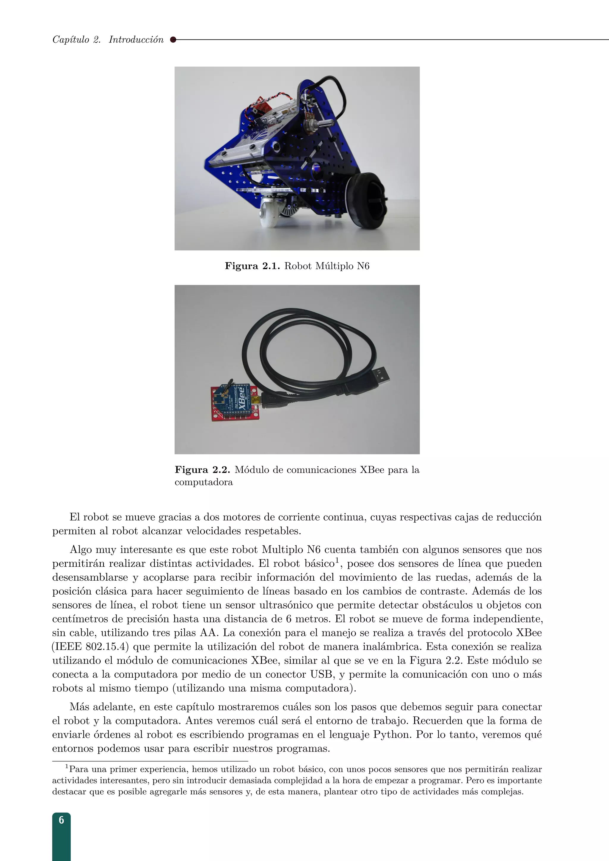 Capítulo 2. Introducción
Figura 2.1. Robot Múltiplo N6
Figura 2.2. Módulo de comunicaciones XBee para la
computadora
El robot se mueve gracias a dos motores de corriente continua, cuyas respectivas cajas de reducción
permiten al robot alcanzar velocidades respetables.
Algo muy interesante es que este robot Multiplo N6 cuenta también con algunos sensores que nos
permitirán realizar distintas actividades. El robot básico1, posee dos sensores de línea que pueden
desensamblarse y acoplarse para recibir información del movimiento de las ruedas, además de la
posición clásica para hacer seguimiento de líneas basado en los cambios de contraste. Además de los
sensores de línea, el robot tiene un sensor ultrasónico que permite detectar obstáculos u objetos con
centímetros de precisión hasta una distancia de 6 metros. El robot se mueve de forma independiente,
sin cable, utilizando tres pilas AA. La conexión para el manejo se realiza a través del protocolo XBee
(IEEE 802.15.4) que permite la utilización del robot de manera inalámbrica. Esta conexión se realiza
utilizando el módulo de comunicaciones XBee, similar al que se ve en la Figura 2.2. Este módulo se
conecta a la computadora por medio de un conector USB, y permite la comunicación con uno o más
robots al mismo tiempo (utilizando una misma computadora).
Más adelante, en este capítulo mostraremos cuáles son los pasos que debemos seguir para conectar
el robot y la computadora. Antes veremos cuál será el entorno de trabajo. Recuerden que la forma de
enviarle órdenes al robot es escribiendo programas en el lenguaje Python. Por lo tanto, veremos qué
entornos podemos usar para escribir nuestros programas.
1
Para una primer experiencia, hemos utilizado un robot básico, con unos pocos sensores que nos permitirán realizar
actividades interesantes, pero sin introducir demasiada complejidad a la hora de empezar a programar. Pero es importante
destacar que es posible agregarle más sensores y, de esta manera, plantear otro tipo de actividades más complejas.
6
 