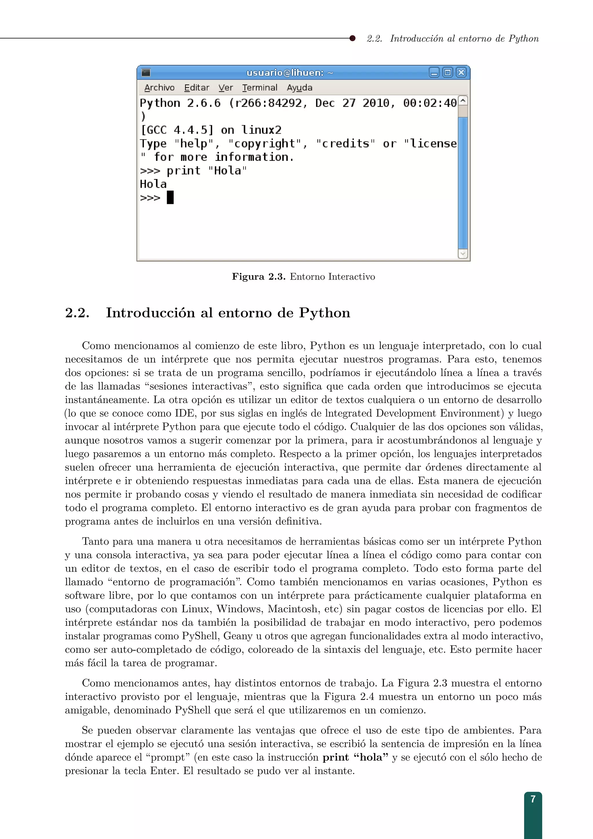 2.2. Introducción al entorno de Python
Figura 2.3. Entorno Interactivo
2.2. Introducción al entorno de Python
Como mencionamos al comienzo de este libro, Python es un lenguaje interpretado, con lo cual
necesitamos de un intérprete que nos permita ejecutar nuestros programas. Para esto, tenemos
dos opciones: si se trata de un programa sencillo, podríamos ir ejecutándolo línea a línea a través
de las llamadas “sesiones interactivas”, esto signiﬁca que cada orden que introducimos se ejecuta
instantáneamente. La otra opción es utilizar un editor de textos cualquiera o un entorno de desarrollo
(lo que se conoce como IDE, por sus siglas en inglés de lntegrated Development Environment) y luego
invocar al intérprete Python para que ejecute todo el código. Cualquier de las dos opciones son válidas,
aunque nosotros vamos a sugerir comenzar por la primera, para ir acostumbrándonos al lenguaje y
luego pasaremos a un entorno más completo. Respecto a la primer opción, los lenguajes interpretados
suelen ofrecer una herramienta de ejecución interactiva, que permite dar órdenes directamente al
intérprete e ir obteniendo respuestas inmediatas para cada una de ellas. Esta manera de ejecución
nos permite ir probando cosas y viendo el resultado de manera inmediata sin necesidad de codiﬁcar
todo el programa completo. El entorno interactivo es de gran ayuda para probar con fragmentos de
programa antes de incluirlos en una versión deﬁnitiva.
Tanto para una manera u otra necesitamos de herramientas básicas como ser un intérprete Python
y una consola interactiva, ya sea para poder ejecutar línea a línea el código como para contar con
un editor de textos, en el caso de escribir todo el programa completo. Todo esto forma parte del
llamado “entorno de programación”. Como también mencionamos en varias ocasiones, Python es
software libre, por lo que contamos con un intérprete para prácticamente cualquier plataforma en
uso (computadoras con Linux, Windows, Macintosh, etc) sin pagar costos de licencias por ello. El
intérprete estándar nos da también la posibilidad de trabajar en modo interactivo, pero podemos
instalar programas como PyShell, Geany u otros que agregan funcionalidades extra al modo interactivo,
como ser auto-completado de código, coloreado de la sintaxis del lenguaje, etc. Esto permite hacer
más fácil la tarea de programar.
Como mencionamos antes, hay distintos entornos de trabajo. La Figura 2.3 muestra el entorno
interactivo provisto por el lenguaje, mientras que la Figura 2.4 muestra un entorno un poco más
amigable, denominado PyShell que será el que utilizaremos en un comienzo.
Se pueden observar claramente las ventajas que ofrece el uso de este tipo de ambientes. Para
mostrar el ejemplo se ejecutó una sesión interactiva, se escribió la sentencia de impresión en la línea
dónde aparece el “prompt” (en este caso la instrucción print “hola” y se ejecutó con el sólo hecho de
presionar la tecla Enter. El resultado se pudo ver al instante.
7
 