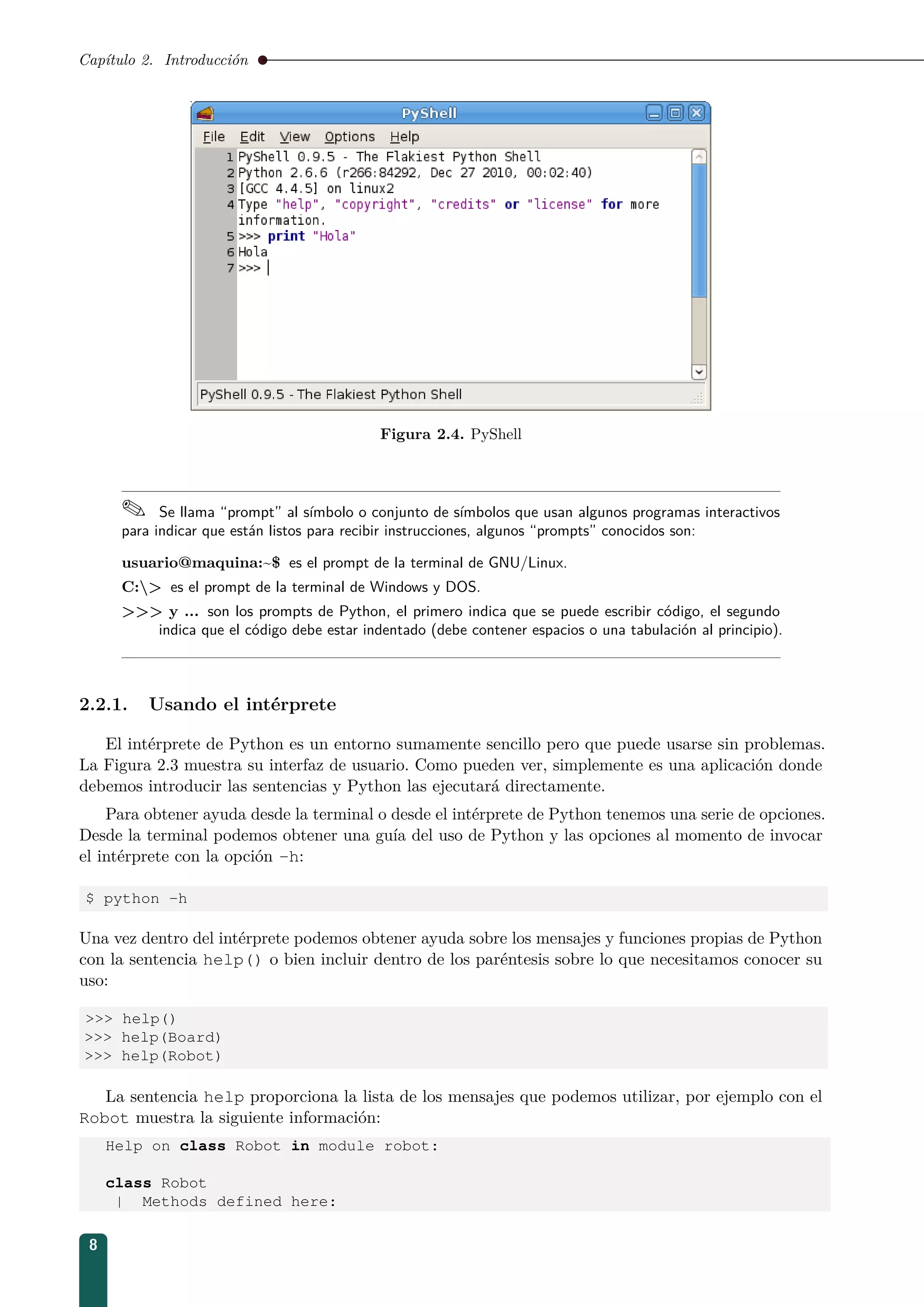 Capítulo 2. Introducción
Figura 2.4. PyShell
 Se llama “prompt” al símbolo o conjunto de símbolos que usan algunos programas interactivos
para indicar que están listos para recibir instrucciones, algunos “prompts” conocidos son:
usuario@maquina:~$ es el prompt de la terminal de GNU/Linux.
C: es el prompt de la terminal de Windows y DOS.
 y ... son los prompts de Python, el primero indica que se puede escribir código, el segundo
indica que el código debe estar indentado (debe contener espacios o una tabulación al principio).
2.2.1. Usando el intérprete
El intérprete de Python es un entorno sumamente sencillo pero que puede usarse sin problemas.
La Figura 2.3 muestra su interfaz de usuario. Como pueden ver, simplemente es una aplicación donde
debemos introducir las sentencias y Python las ejecutará directamente.
Para obtener ayuda desde la terminal o desde el intérprete de Python tenemos una serie de opciones.
Desde la terminal podemos obtener una guía del uso de Python y las opciones al momento de invocar
el intérprete con la opción -h:
$ python -h
Una vez dentro del intérprete podemos obtener ayuda sobre los mensajes y funciones propias de Python
con la sentencia help() o bien incluir dentro de los paréntesis sobre lo que necesitamos conocer su
uso:
 help()
 help(Board)
 help(Robot)
La sentencia help proporciona la lista de los mensajes que podemos utilizar, por ejemplo con el
Robot muestra la siguiente información:
Help on class Robot in module robot:
class Robot
| Methods defined here:
8
 