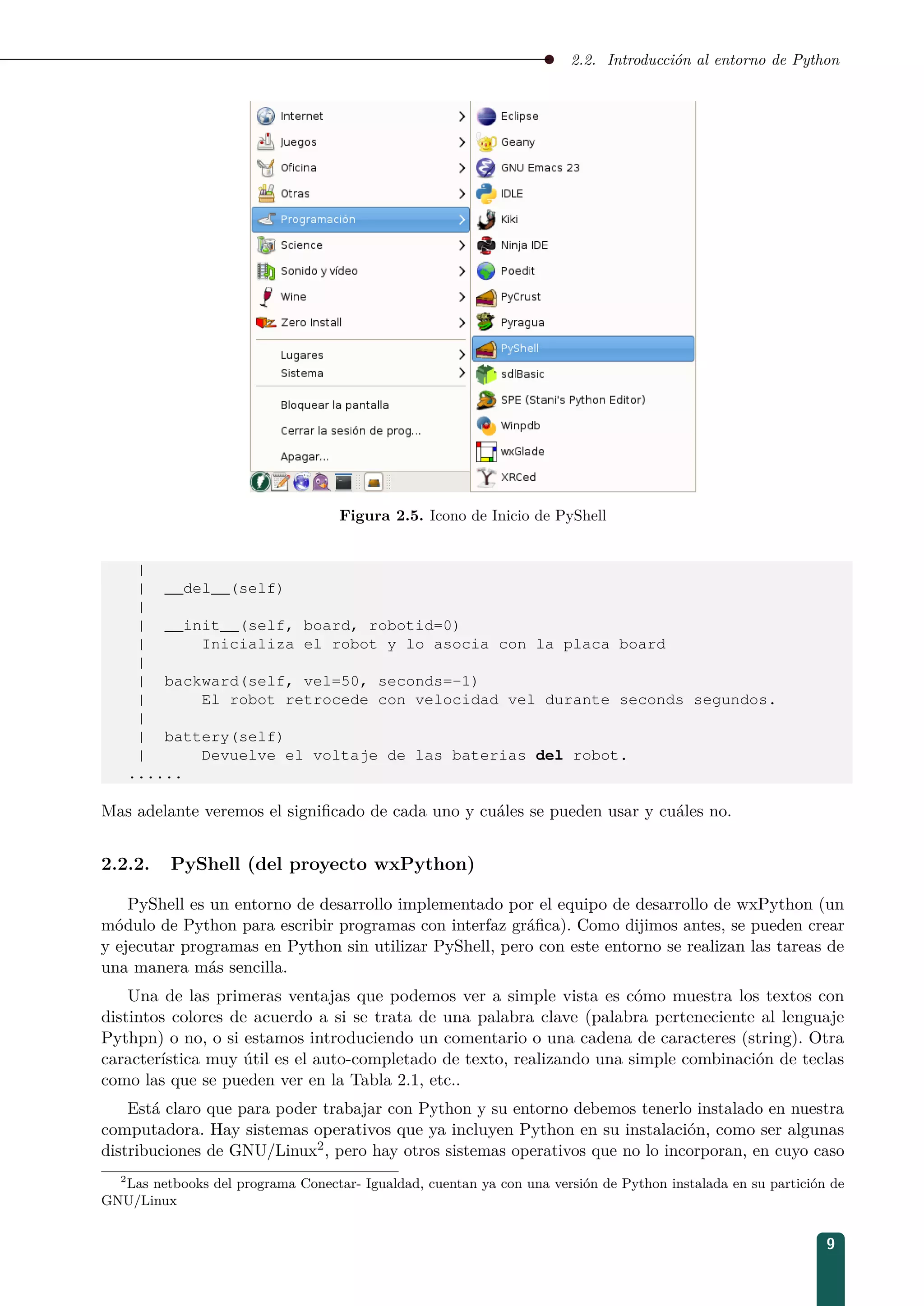 2.2. Introducción al entorno de Python
Figura 2.5. Icono de Inicio de PyShell
|
| __del__(self)
|
| __init__(self, board, robotid=0)
| Inicializa el robot y lo asocia con la placa board
|
| backward(self, vel=50, seconds=-1)
| El robot retrocede con velocidad vel durante seconds segundos.
|
| battery(self)
| Devuelve el voltaje de las baterias del robot.
......
Mas adelante veremos el signiﬁcado de cada uno y cuáles se pueden usar y cuáles no.
2.2.2. PyShell (del proyecto wxPython)
PyShell es un entorno de desarrollo implementado por el equipo de desarrollo de wxPython (un
módulo de Python para escribir programas con interfaz gráﬁca). Como dijimos antes, se pueden crear
y ejecutar programas en Python sin utilizar PyShell, pero con este entorno se realizan las tareas de
una manera más sencilla.
Una de las primeras ventajas que podemos ver a simple vista es cómo muestra los textos con
distintos colores de acuerdo a si se trata de una palabra clave (palabra perteneciente al lenguaje
Pythpn) o no, o si estamos introduciendo un comentario o una cadena de caracteres (string). Otra
característica muy útil es el auto-completado de texto, realizando una simple combinación de teclas
como las que se pueden ver en la Tabla 2.1, etc..
Está claro que para poder trabajar con Python y su entorno debemos tenerlo instalado en nuestra
computadora. Hay sistemas operativos que ya incluyen Python en su instalación, como ser algunas
distribuciones de GNU/Linux2, pero hay otros sistemas operativos que no lo incorporan, en cuyo caso
2
Las netbooks del programa Conectar- Igualdad, cuentan ya con una versión de Python instalada en su partición de
GNU/Linux
9
 
