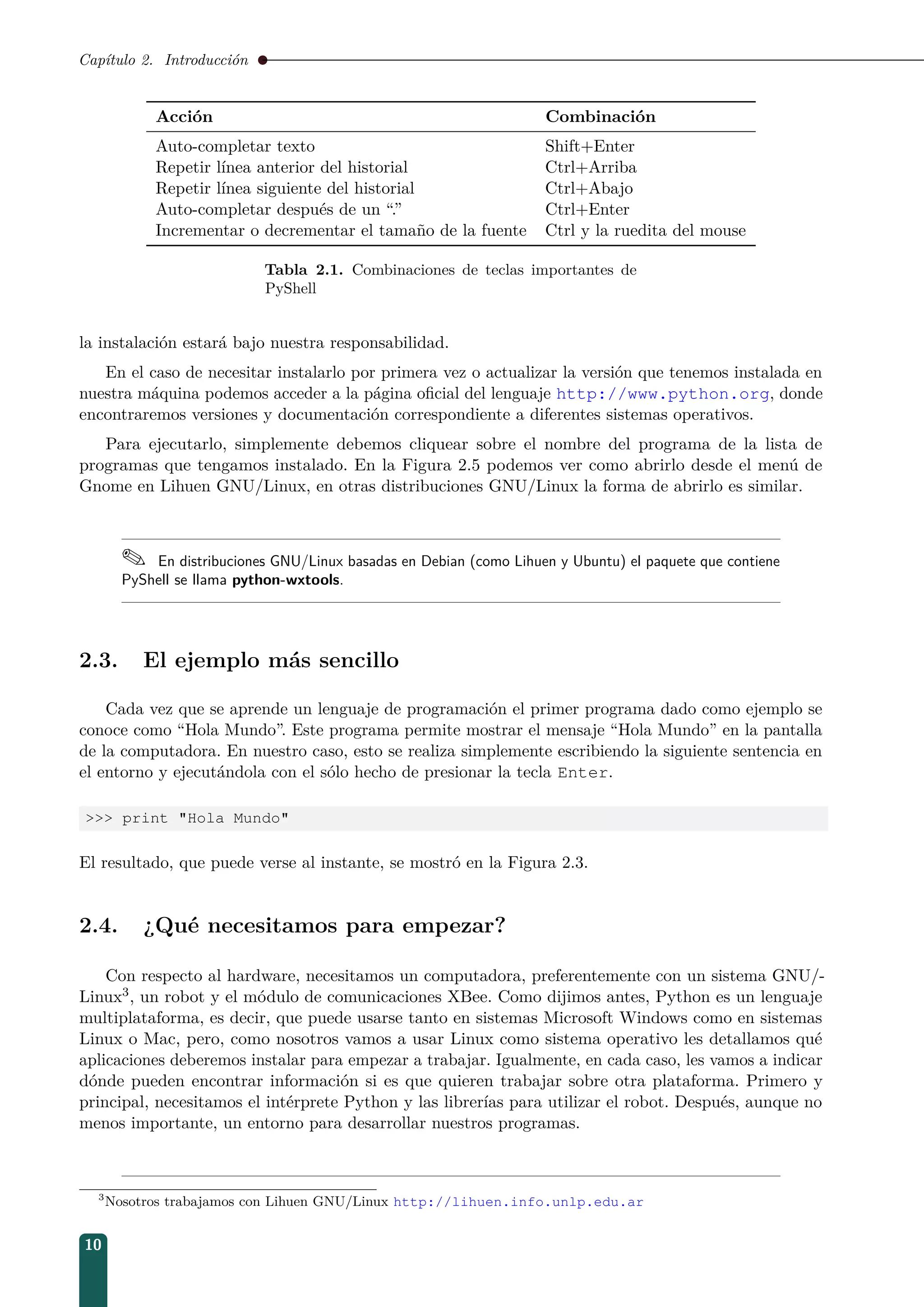 Capítulo 2. Introducción
Acción Combinación
Auto-completar texto Shift+Enter
Repetir línea anterior del historial Ctrl+Arriba
Repetir línea siguiente del historial Ctrl+Abajo
Auto-completar después de un “.” Ctrl+Enter
Incrementar o decrementar el tamaño de la fuente Ctrl y la ruedita del mouse
Tabla 2.1. Combinaciones de teclas importantes de
PyShell
la instalación estará bajo nuestra responsabilidad.
En el caso de necesitar instalarlo por primera vez o actualizar la versión que tenemos instalada en
nuestra máquina podemos acceder a la página oﬁcial del lenguaje http://www.python.org, donde
encontraremos versiones y documentación correspondiente a diferentes sistemas operativos.
Para ejecutarlo, simplemente debemos cliquear sobre el nombre del programa de la lista de
programas que tengamos instalado. En la Figura 2.5 podemos ver como abrirlo desde el menú de
Gnome en Lihuen GNU/Linux, en otras distribuciones GNU/Linux la forma de abrirlo es similar.
 En distribuciones GNU/Linux basadas en Debian (como Lihuen y Ubuntu) el paquete que contiene
PyShell se llama python-wxtools.
2.3. El ejemplo más sencillo
Cada vez que se aprende un lenguaje de programación el primer programa dado como ejemplo se
conoce como “Hola Mundo”. Este programa permite mostrar el mensaje “Hola Mundo” en la pantalla
de la computadora. En nuestro caso, esto se realiza simplemente escribiendo la siguiente sentencia en
el entorno y ejecutándola con el sólo hecho de presionar la tecla Enter.
 print Hola Mundo
El resultado, que puede verse al instante, se mostró en la Figura 2.3.
2.4. ¿Qué necesitamos para empezar?
Con respecto al hardware, necesitamos un computadora, preferentemente con un sistema GNU/-
Linux3, un robot y el módulo de comunicaciones XBee. Como dijimos antes, Python es un lenguaje
multiplataforma, es decir, que puede usarse tanto en sistemas Microsoft Windows como en sistemas
Linux o Mac, pero, como nosotros vamos a usar Linux como sistema operativo les detallamos qué
aplicaciones deberemos instalar para empezar a trabajar. Igualmente, en cada caso, les vamos a indicar
dónde pueden encontrar información si es que quieren trabajar sobre otra plataforma. Primero y
principal, necesitamos el intérprete Python y las librerías para utilizar el robot. Después, aunque no
menos importante, un entorno para desarrollar nuestros programas.
3
Nosotros trabajamos con Lihuen GNU/Linux http://lihuen.info.unlp.edu.ar
10
 
