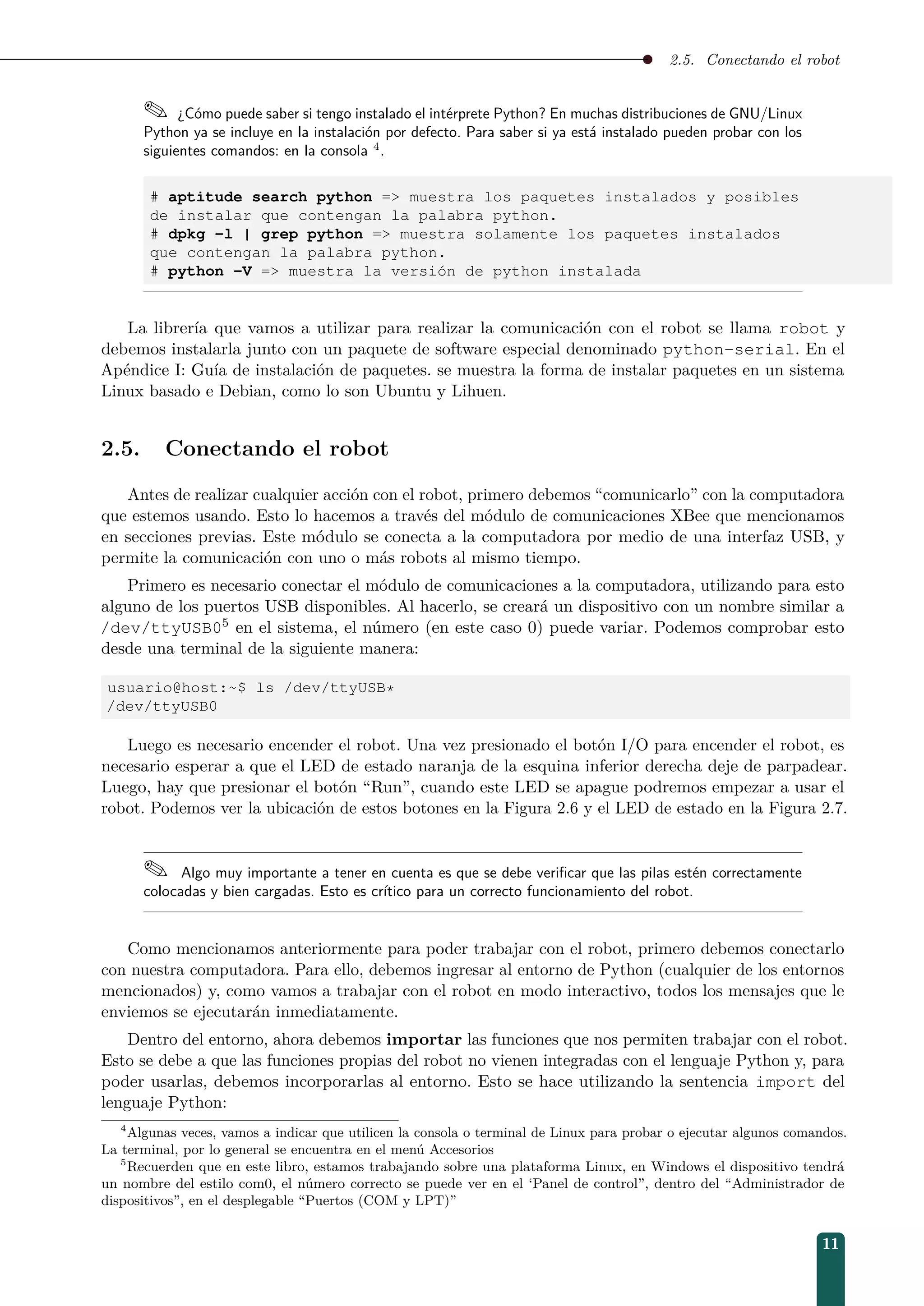 2.5. Conectando el robot
 ¿Cómo puede saber si tengo instalado el intérprete Python? En muchas distribuciones de GNU/Linux
Python ya se incluye en la instalación por defecto. Para saber si ya está instalado pueden probar con los
siguientes comandos: en la consola 4
.
# aptitude search python = muestra los paquetes instalados y posibles
de instalar que contengan la palabra python.
# dpkg -l | grep python = muestra solamente los paquetes instalados
que contengan la palabra python.
# python -V = muestra la versión de python instalada
La librería que vamos a utilizar para realizar la comunicación con el robot se llama robot y
debemos instalarla junto con un paquete de software especial denominado python-serial. En el
Apéndice I: Guía de instalación de paquetes. se muestra la forma de instalar paquetes en un sistema
Linux basado e Debian, como lo son Ubuntu y Lihuen.
2.5. Conectando el robot
Antes de realizar cualquier acción con el robot, primero debemos “comunicarlo” con la computadora
que estemos usando. Esto lo hacemos a través del módulo de comunicaciones XBee que mencionamos
en secciones previas. Este módulo se conecta a la computadora por medio de una interfaz USB, y
permite la comunicación con uno o más robots al mismo tiempo.
Primero es necesario conectar el módulo de comunicaciones a la computadora, utilizando para esto
alguno de los puertos USB disponibles. Al hacerlo, se creará un dispositivo con un nombre similar a
/dev/ttyUSB05 en el sistema, el número (en este caso 0) puede variar. Podemos comprobar esto
desde una terminal de la siguiente manera:
usuario@host:~$ ls /dev/ttyUSB*
/dev/ttyUSB0
Luego es necesario encender el robot. Una vez presionado el botón I/O para encender el robot, es
necesario esperar a que el LED de estado naranja de la esquina inferior derecha deje de parpadear.
Luego, hay que presionar el botón “Run”, cuando este LED se apague podremos empezar a usar el
robot. Podemos ver la ubicación de estos botones en la Figura 2.6 y el LED de estado en la Figura 2.7.
 Algo muy importante a tener en cuenta es que se debe veriﬁcar que las pilas estén correctamente
colocadas y bien cargadas. Esto es crítico para un correcto funcionamiento del robot.
Como mencionamos anteriormente para poder trabajar con el robot, primero debemos conectarlo
con nuestra computadora. Para ello, debemos ingresar al entorno de Python (cualquier de los entornos
mencionados) y, como vamos a trabajar con el robot en modo interactivo, todos los mensajes que le
enviemos se ejecutarán inmediatamente.
Dentro del entorno, ahora debemos importar las funciones que nos permiten trabajar con el robot.
Esto se debe a que las funciones propias del robot no vienen integradas con el lenguaje Python y, para
poder usarlas, debemos incorporarlas al entorno. Esto se hace utilizando la sentencia import del
lenguaje Python:
4
Algunas veces, vamos a indicar que utilicen la consola o terminal de Linux para probar o ejecutar algunos comandos.
La terminal, por lo general se encuentra en el menú Accesorios
5
Recuerden que en este libro, estamos trabajando sobre una plataforma Linux, en Windows el dispositivo tendrá
un nombre del estilo com0, el número correcto se puede ver en el ‘Panel de control”, dentro del “Administrador de
dispositivos”, en el desplegable “Puertos (COM y LPT)”
11
 