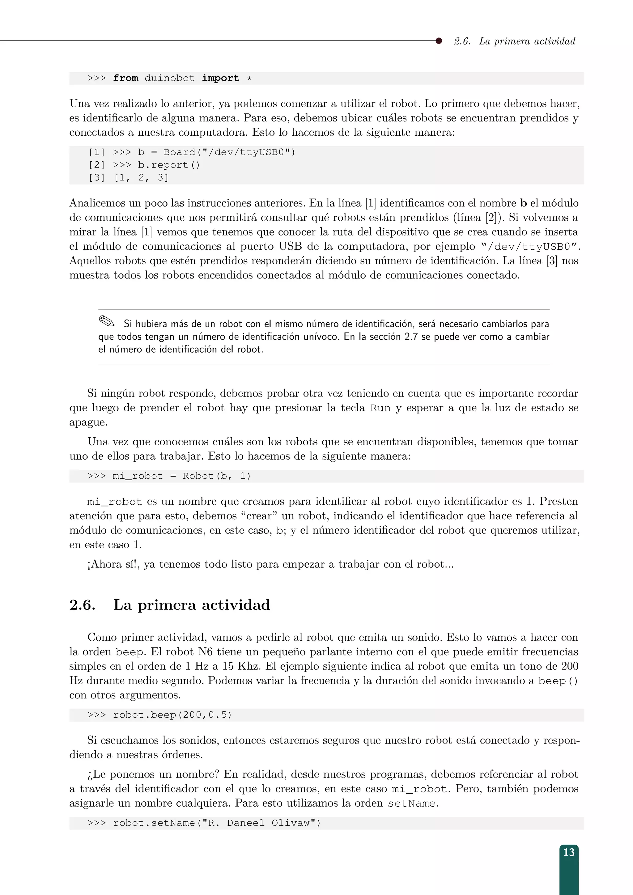 2.6. La primera actividad
 from duinobot import *
Una vez realizado lo anterior, ya podemos comenzar a utilizar el robot. Lo primero que debemos hacer,
es identiﬁcarlo de alguna manera. Para eso, debemos ubicar cuáles robots se encuentran prendidos y
conectados a nuestra computadora. Esto lo hacemos de la siguiente manera:
[1]  b = Board(/dev/ttyUSB0)
[2]  b.report()
[3] [1, 2, 3]
Analicemos un poco las instrucciones anteriores. En la línea [1] identiﬁcamos con el nombre b el módulo
de comunicaciones que nos permitirá consultar qué robots están prendidos (línea [2]). Si volvemos a
mirar la línea [1] vemos que tenemos que conocer la ruta del dispositivo que se crea cuando se inserta
el módulo de comunicaciones al puerto USB de la computadora, por ejemplo “/dev/ttyUSB0”.
Aquellos robots que estén prendidos responderán diciendo su número de identiﬁcación. La línea [3] nos
muestra todos los robots encendidos conectados al módulo de comunicaciones conectado.
 Si hubiera más de un robot con el mismo número de identiﬁcación, será necesario cambiarlos para
que todos tengan un número de identiﬁcación unívoco. En la sección 2.7 se puede ver como a cambiar
el número de identiﬁcación del robot.
Si ningún robot responde, debemos probar otra vez teniendo en cuenta que es importante recordar
que luego de prender el robot hay que presionar la tecla Run y esperar a que la luz de estado se
apague.
Una vez que conocemos cuáles son los robots que se encuentran disponibles, tenemos que tomar
uno de ellos para trabajar. Esto lo hacemos de la siguiente manera:
 mi_robot = Robot(b, 1)
mi_robot es un nombre que creamos para identiﬁcar al robot cuyo identiﬁcador es 1. Presten
atención que para esto, debemos “crear” un robot, indicando el identiﬁcador que hace referencia al
módulo de comunicaciones, en este caso, b; y el número identiﬁcador del robot que queremos utilizar,
en este caso 1.
¡Ahora sí!, ya tenemos todo listo para empezar a trabajar con el robot...
2.6. La primera actividad
Como primer actividad, vamos a pedirle al robot que emita un sonido. Esto lo vamos a hacer con
la orden beep. El robot N6 tiene un pequeño parlante interno con el que puede emitir frecuencias
simples en el orden de 1 Hz a 15 Khz. El ejemplo siguiente indica al robot que emita un tono de 200
Hz durante medio segundo. Podemos variar la frecuencia y la duración del sonido invocando a beep()
con otros argumentos.
 robot.beep(200,0.5)
Si escuchamos los sonidos, entonces estaremos seguros que nuestro robot está conectado y respon-
diendo a nuestras órdenes.
¿Le ponemos un nombre? En realidad, desde nuestros programas, debemos referenciar al robot
a través del identiﬁcador con el que lo creamos, en este caso mi_robot. Pero, también podemos
asignarle un nombre cualquiera. Para esto utilizamos la orden setName.
 robot.setName(R. Daneel Olivaw)
13
 