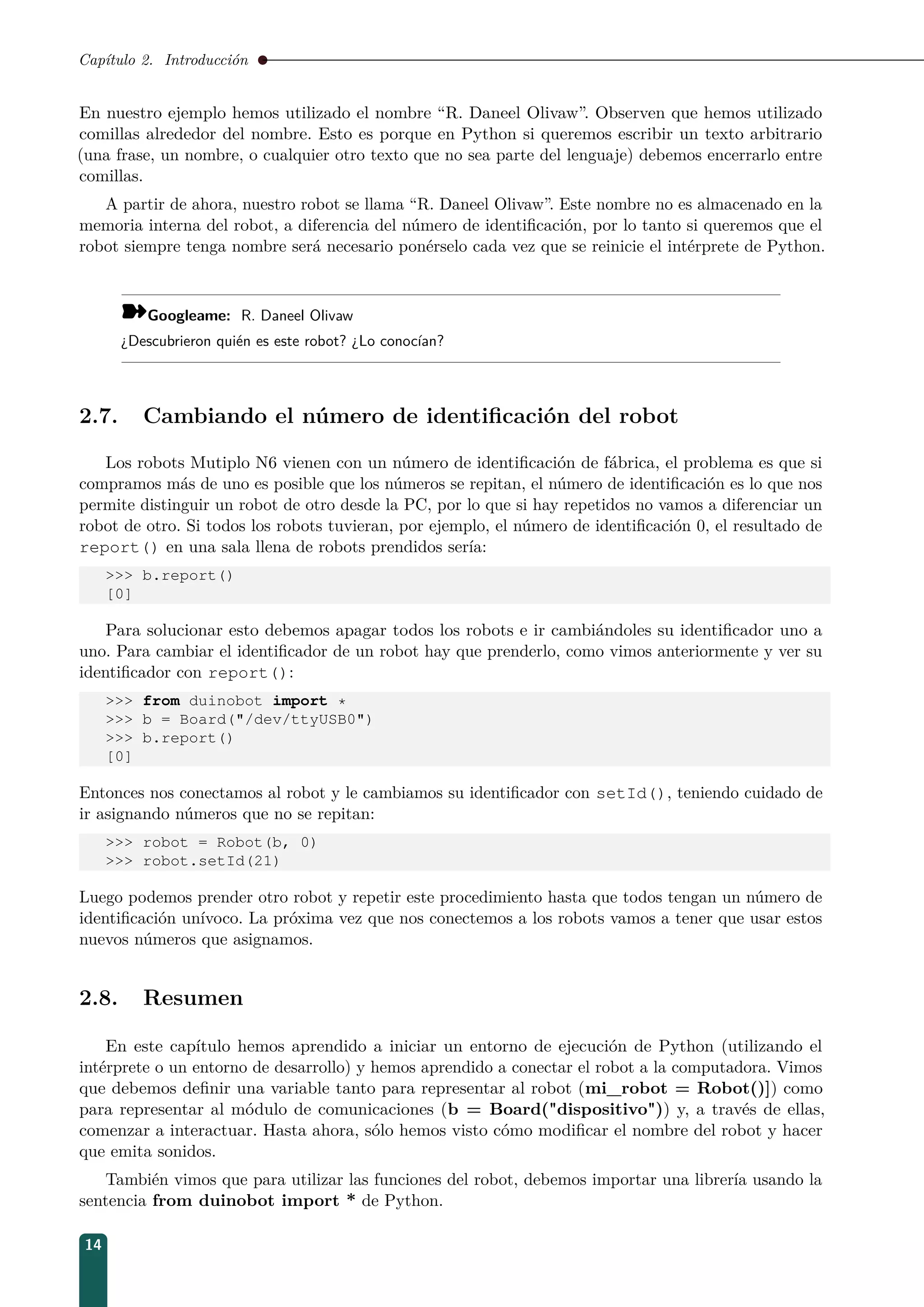 Capítulo 2. Introducción
En nuestro ejemplo hemos utilizado el nombre “R. Daneel Olivaw”. Observen que hemos utilizado
comillas alrededor del nombre. Esto es porque en Python si queremos escribir un texto arbitrario
(una frase, un nombre, o cualquier otro texto que no sea parte del lenguaje) debemos encerrarlo entre
comillas.
A partir de ahora, nuestro robot se llama “R. Daneel Olivaw”. Este nombre no es almacenado en la
memoria interna del robot, a diferencia del número de identiﬁcación, por lo tanto si queremos que el
robot siempre tenga nombre será necesario ponérselo cada vez que se reinicie el intérprete de Python.
¾Googleame: R. Daneel Olivaw
¿Descubrieron quién es este robot? ¿Lo conocían?
2.7. Cambiando el número de identiﬁcación del robot
Los robots Mutiplo N6 vienen con un número de identiﬁcación de fábrica, el problema es que si
compramos más de uno es posible que los números se repitan, el número de identiﬁcación es lo que nos
permite distinguir un robot de otro desde la PC, por lo que si hay repetidos no vamos a diferenciar un
robot de otro. Si todos los robots tuvieran, por ejemplo, el número de identiﬁcación 0, el resultado de
report() en una sala llena de robots prendidos sería:
 b.report()
[0]
Para solucionar esto debemos apagar todos los robots e ir cambiándoles su identiﬁcador uno a
uno. Para cambiar el identiﬁcador de un robot hay que prenderlo, como vimos anteriormente y ver su
identiﬁcador con report():
 from duinobot import *
 b = Board(/dev/ttyUSB0)
 b.report()
[0]
Entonces nos conectamos al robot y le cambiamos su identiﬁcador con setId(), teniendo cuidado de
ir asignando números que no se repitan:
 robot = Robot(b, 0)
 robot.setId(21)
Luego podemos prender otro robot y repetir este procedimiento hasta que todos tengan un número de
identiﬁcación unívoco. La próxima vez que nos conectemos a los robots vamos a tener que usar estos
nuevos números que asignamos.
2.8. Resumen
En este capítulo hemos aprendido a iniciar un entorno de ejecución de Python (utilizando el
intérprete o un entorno de desarrollo) y hemos aprendido a conectar el robot a la computadora. Vimos
que debemos deﬁnir una variable tanto para representar al robot (mi_robot = Robot()]) como
para representar al módulo de comunicaciones (b = Board(dispositivo)) y, a través de ellas,
comenzar a interactuar. Hasta ahora, sólo hemos visto cómo modiﬁcar el nombre del robot y hacer
que emita sonidos.
También vimos que para utilizar las funciones del robot, debemos importar una librería usando la
sentencia from duinobot import * de Python.
14
 