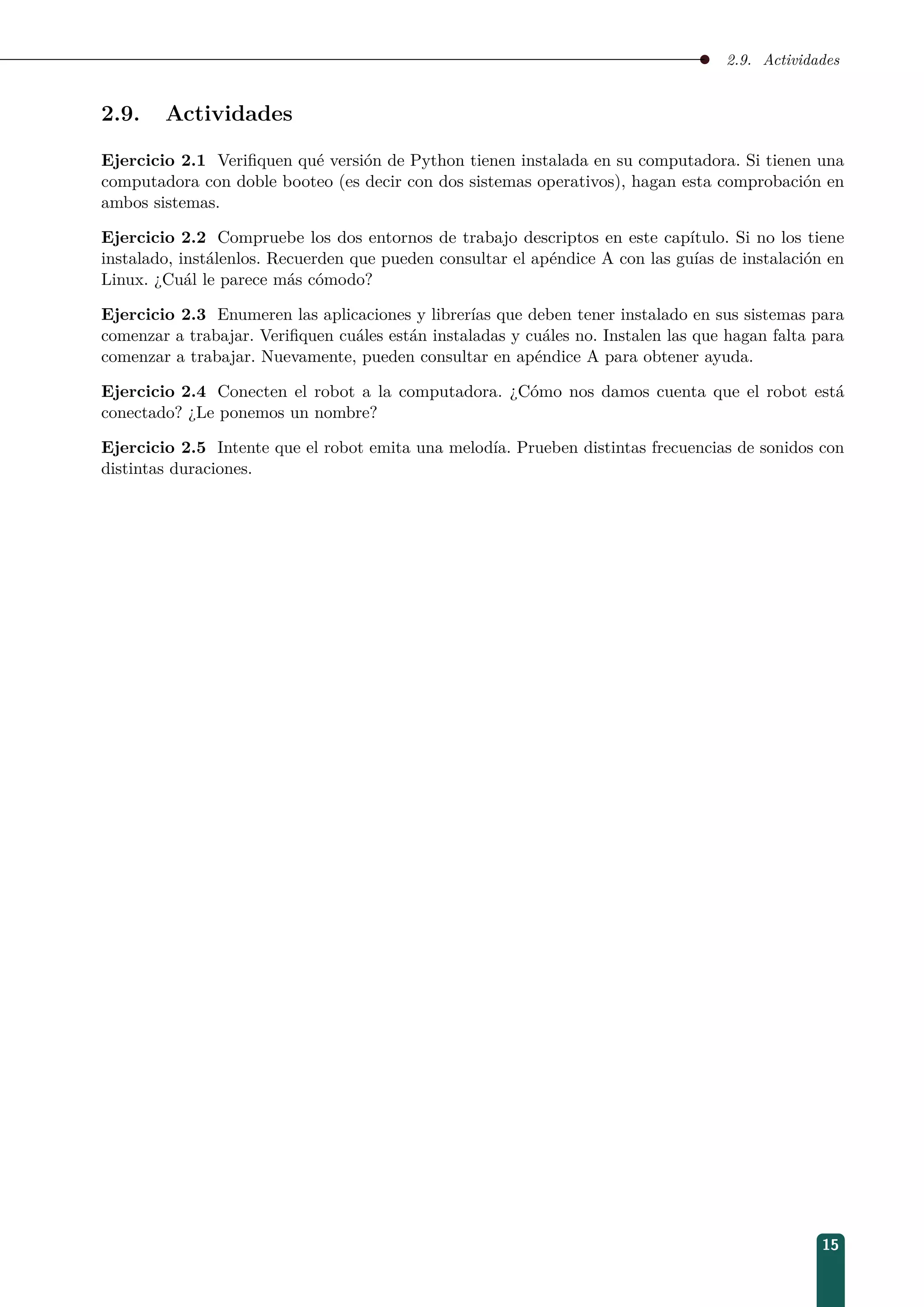 2.9. Actividades
2.9. Actividades
Ejercicio 2.1 Veriﬁquen qué versión de Python tienen instalada en su computadora. Si tienen una
computadora con doble booteo (es decir con dos sistemas operativos), hagan esta comprobación en
ambos sistemas.
Ejercicio 2.2 Compruebe los dos entornos de trabajo descriptos en este capítulo. Si no los tiene
instalado, instálenlos. Recuerden que pueden consultar el apéndice A con las guías de instalación en
Linux. ¿Cuál le parece más cómodo?
Ejercicio 2.3 Enumeren las aplicaciones y librerías que deben tener instalado en sus sistemas para
comenzar a trabajar. Veriﬁquen cuáles están instaladas y cuáles no. Instalen las que hagan falta para
comenzar a trabajar. Nuevamente, pueden consultar en apéndice A para obtener ayuda.
Ejercicio 2.4 Conecten el robot a la computadora. ¿Cómo nos damos cuenta que el robot está
conectado? ¿Le ponemos un nombre?
Ejercicio 2.5 Intente que el robot emita una melodía. Prueben distintas frecuencias de sonidos con
distintas duraciones.
15
 