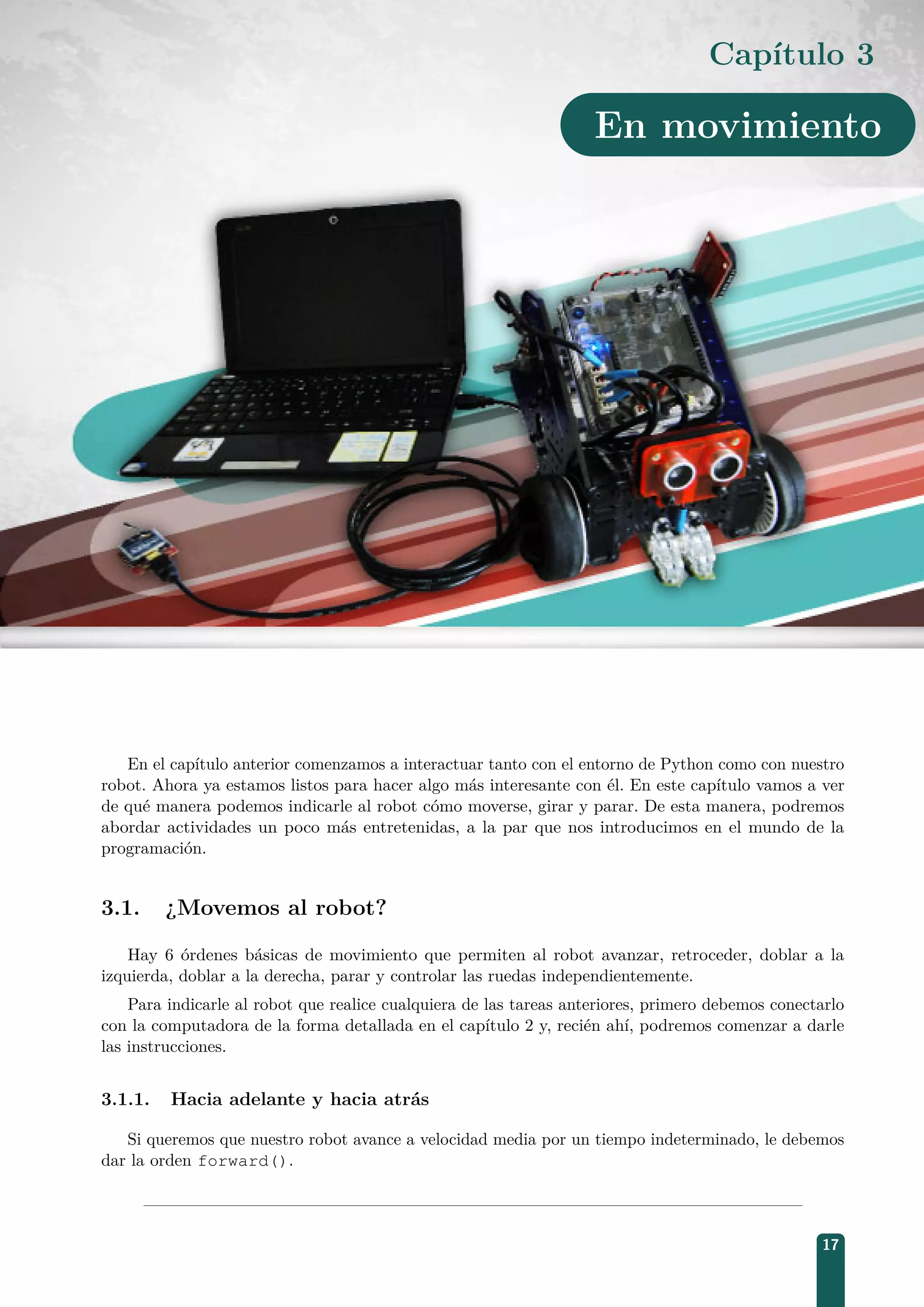 Capítulo 3
En movimiento
En el capítulo anterior comenzamos a interactuar tanto con el entorno de Python como con nuestro
robot. Ahora ya estamos listos para hacer algo más interesante con él. En este capítulo vamos a ver
de qué manera podemos indicarle al robot cómo moverse, girar y parar. De esta manera, podremos
abordar actividades un poco más entretenidas, a la par que nos introducimos en el mundo de la
programación.
3.1. ¿Movemos al robot?
Hay 6 órdenes básicas de movimiento que permiten al robot avanzar, retroceder, doblar a la
izquierda, doblar a la derecha, parar y controlar las ruedas independientemente.
Para indicarle al robot que realice cualquiera de las tareas anteriores, primero debemos conectarlo
con la computadora de la forma detallada en el capítulo 2 y, recién ahí, podremos comenzar a darle
las instrucciones.
3.1.1. Hacia adelante y hacia atrás
Si queremos que nuestro robot avance a velocidad media por un tiempo indeterminado, le debemos
dar la orden forward().
17
 