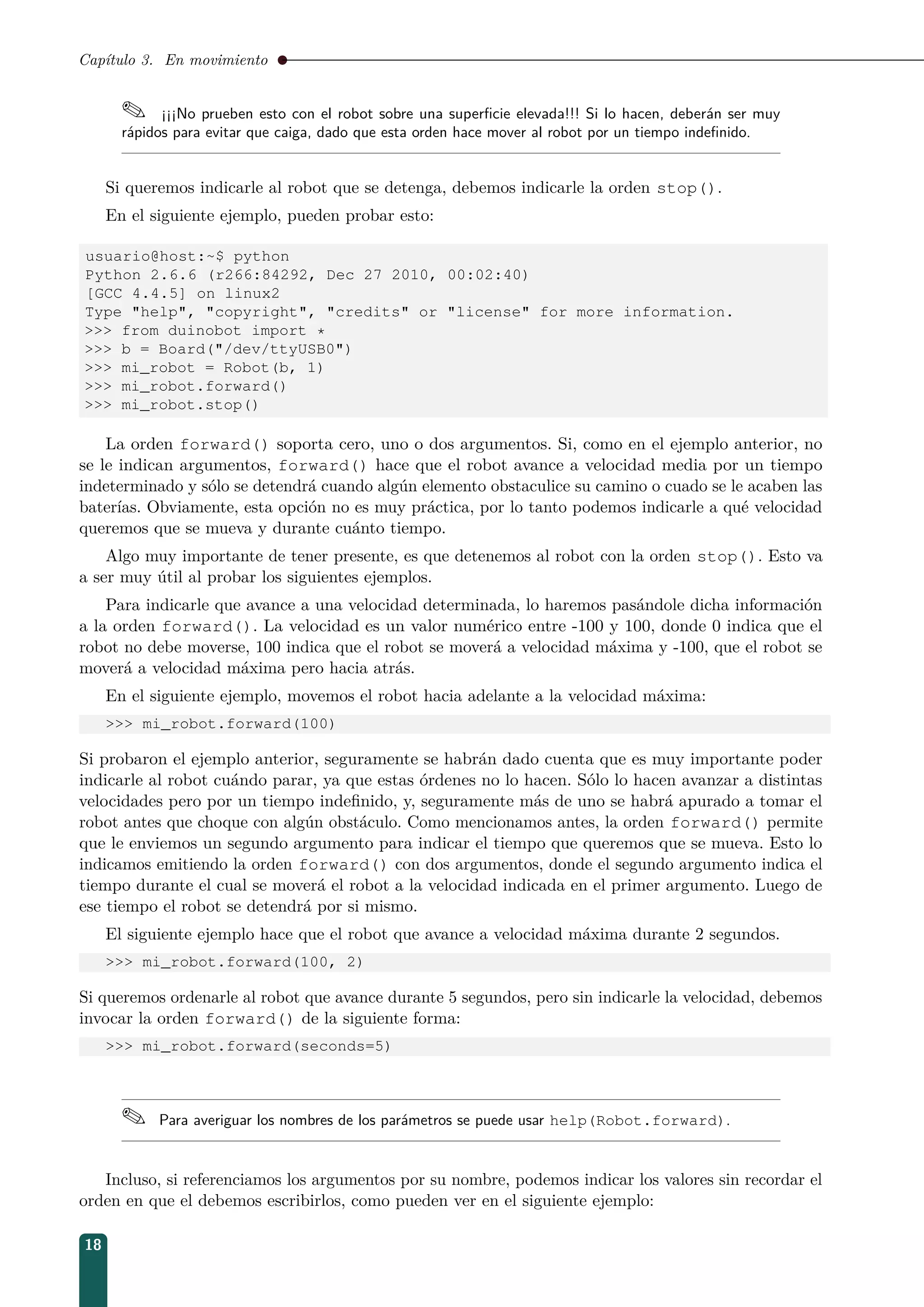 Capítulo 3. En movimiento
 ¡¡¡No prueben esto con el robot sobre una superﬁcie elevada!!! Si lo hacen, deberán ser muy
rápidos para evitar que caiga, dado que esta orden hace mover al robot por un tiempo indeﬁnido.
Si queremos indicarle al robot que se detenga, debemos indicarle la orden stop().
En el siguiente ejemplo, pueden probar esto:
usuario@host:~$ python
Python 2.6.6 (r266:84292, Dec 27 2010, 00:02:40)
[GCC 4.4.5] on linux2
Type help, copyright, credits or license for more information.
 from duinobot import *
 b = Board(/dev/ttyUSB0)
 mi_robot = Robot(b, 1)
 mi_robot.forward()
 mi_robot.stop()
La orden forward() soporta cero, uno o dos argumentos. Si, como en el ejemplo anterior, no
se le indican argumentos, forward() hace que el robot avance a velocidad media por un tiempo
indeterminado y sólo se detendrá cuando algún elemento obstaculice su camino o cuado se le acaben las
baterías. Obviamente, esta opción no es muy práctica, por lo tanto podemos indicarle a qué velocidad
queremos que se mueva y durante cuánto tiempo.
Algo muy importante de tener presente, es que detenemos al robot con la orden stop(). Esto va
a ser muy útil al probar los siguientes ejemplos.
Para indicarle que avance a una velocidad determinada, lo haremos pasándole dicha información
a la orden forward(). La velocidad es un valor numérico entre -100 y 100, donde 0 indica que el
robot no debe moverse, 100 indica que el robot se moverá a velocidad máxima y -100, que el robot se
moverá a velocidad máxima pero hacia atrás.
En el siguiente ejemplo, movemos el robot hacia adelante a la velocidad máxima:
 mi_robot.forward(100)
Si probaron el ejemplo anterior, seguramente se habrán dado cuenta que es muy importante poder
indicarle al robot cuándo parar, ya que estas órdenes no lo hacen. Sólo lo hacen avanzar a distintas
velocidades pero por un tiempo indeﬁnido, y, seguramente más de uno se habrá apurado a tomar el
robot antes que choque con algún obstáculo. Como mencionamos antes, la orden forward() permite
que le enviemos un segundo argumento para indicar el tiempo que queremos que se mueva. Esto lo
indicamos emitiendo la orden forward() con dos argumentos, donde el segundo argumento indica el
tiempo durante el cual se moverá el robot a la velocidad indicada en el primer argumento. Luego de
ese tiempo el robot se detendrá por si mismo.
El siguiente ejemplo hace que el robot que avance a velocidad máxima durante 2 segundos.
 mi_robot.forward(100, 2)
Si queremos ordenarle al robot que avance durante 5 segundos, pero sin indicarle la velocidad, debemos
invocar la orden forward() de la siguiente forma:
 mi_robot.forward(seconds=5)
 Para averiguar los nombres de los parámetros se puede usar help(Robot.forward).
Incluso, si referenciamos los argumentos por su nombre, podemos indicar los valores sin recordar el
orden en que el debemos escribirlos, como pueden ver en el siguiente ejemplo:
18
 