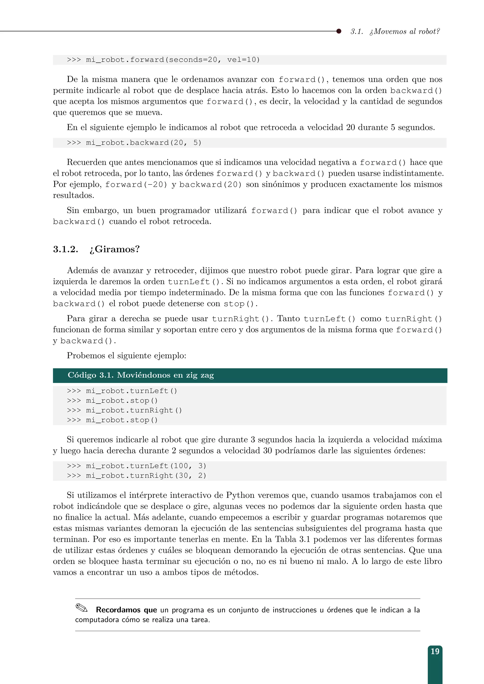 3.1. ¿Movemos al robot?
 mi_robot.forward(seconds=20, vel=10)
De la misma manera que le ordenamos avanzar con forward(), tenemos una orden que nos
permite indicarle al robot que de desplace hacia atrás. Esto lo hacemos con la orden backward()
que acepta los mismos argumentos que forward(), es decir, la velocidad y la cantidad de segundos
que queremos que se mueva.
En el siguiente ejemplo le indicamos al robot que retroceda a velocidad 20 durante 5 segundos.
 mi_robot.backward(20, 5)
Recuerden que antes mencionamos que si indicamos una velocidad negativa a forward() hace que
el robot retroceda, por lo tanto, las órdenes forward() y backward() pueden usarse indistintamente.
Por ejemplo, forward(-20) y backward(20) son sinónimos y producen exactamente los mismos
resultados.
Sin embargo, un buen programador utilizará forward() para indicar que el robot avance y
backward() cuando el robot retroceda.
3.1.2. ¿Giramos?
Además de avanzar y retroceder, dijimos que nuestro robot puede girar. Para lograr que gire a
izquierda le daremos la orden turnLeft(). Si no indicamos argumentos a esta orden, el robot girará
a velocidad media por tiempo indeterminado. De la misma forma que con las funciones forward() y
backward() el robot puede detenerse con stop().
Para girar a derecha se puede usar turnRight(). Tanto turnLeft() como turnRight()
funcionan de forma similar y soportan entre cero y dos argumentos de la misma forma que forward()
y backward().
Probemos el siguiente ejemplo:
Código 3.1. Moviéndonos en zig zag
 mi_robot.turnLeft()
 mi_robot.stop()
 mi_robot.turnRight()
 mi_robot.stop()
Si queremos indicarle al robot que gire durante 3 segundos hacia la izquierda a velocidad máxima
y luego hacia derecha durante 2 segundos a velocidad 30 podríamos darle las siguientes órdenes:
 mi_robot.turnLeft(100, 3)
 mi_robot.turnRight(30, 2)
Si utilizamos el intérprete interactivo de Python veremos que, cuando usamos trabajamos con el
robot indicándole que se desplace o gire, algunas veces no podemos dar la siguiente orden hasta que
no ﬁnalice la actual. Más adelante, cuando empecemos a escribir y guardar programas notaremos que
estas mismas variantes demoran la ejecución de las sentencias subsiguientes del programa hasta que
terminan. Por eso es importante tenerlas en mente. En la Tabla 3.1 podemos ver las diferentes formas
de utilizar estas órdenes y cuáles se bloquean demorando la ejecución de otras sentencias. Que una
orden se bloquee hasta terminar su ejecución o no, no es ni bueno ni malo. A lo largo de este libro
vamos a encontrar un uso a ambos tipos de métodos.
 Recordamos que un programa es un conjunto de instrucciones u órdenes que le indican a la
computadora cómo se realiza una tarea.
19
 