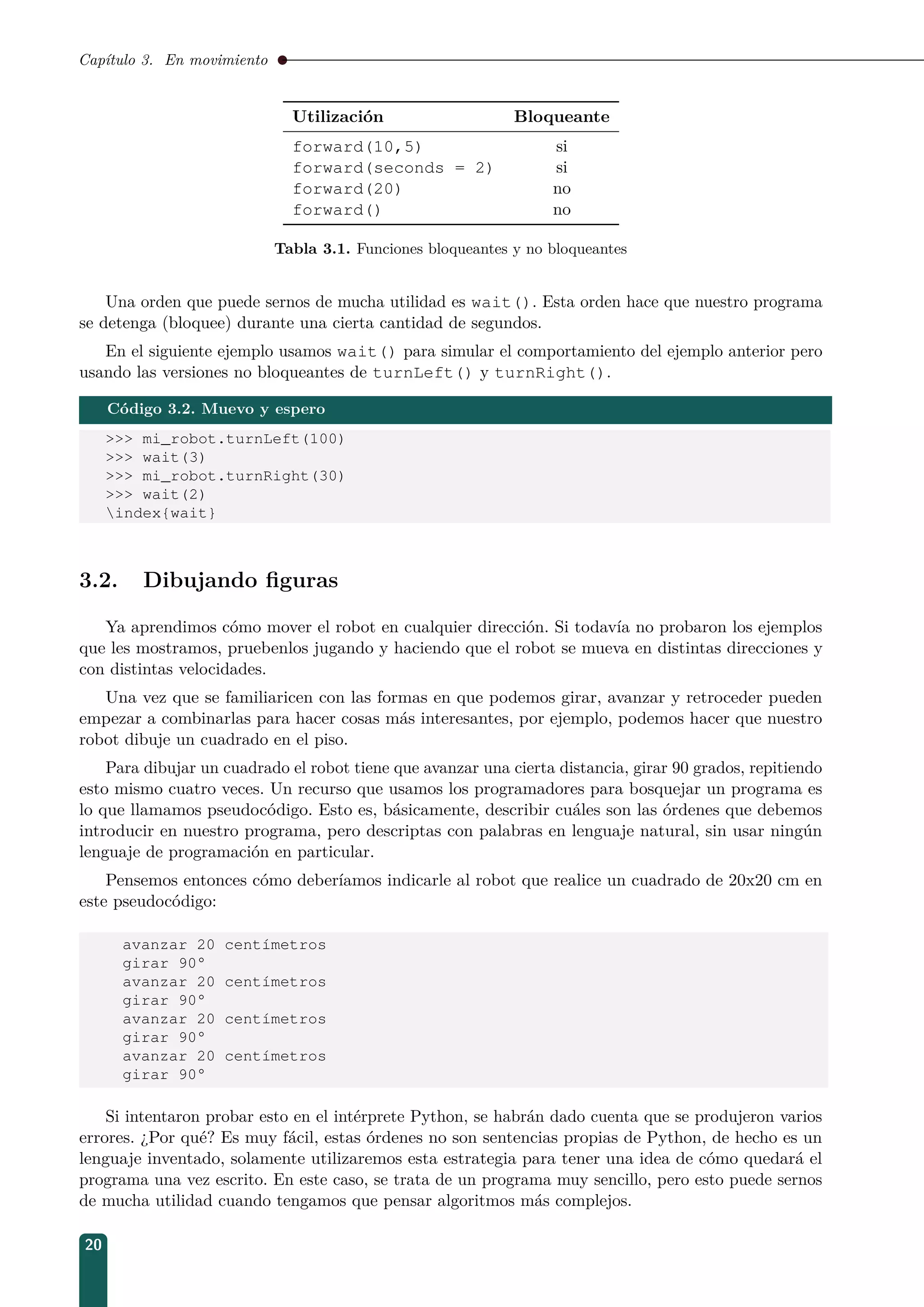 Capítulo 3. En movimiento
Utilización Bloqueante
forward(10,5) si
forward(seconds = 2) si
forward(20) no
forward() no
Tabla 3.1. Funciones bloqueantes y no bloqueantes
Una orden que puede sernos de mucha utilidad es wait(). Esta orden hace que nuestro programa
se detenga (bloquee) durante una cierta cantidad de segundos.
En el siguiente ejemplo usamos wait() para simular el comportamiento del ejemplo anterior pero
usando las versiones no bloqueantes de turnLeft() y turnRight().
Código 3.2. Muevo y espero
 mi_robot.turnLeft(100)
 wait(3)
 mi_robot.turnRight(30)
 wait(2)
index{wait}
3.2. Dibujando ﬁguras
Ya aprendimos cómo mover el robot en cualquier dirección. Si todavía no probaron los ejemplos
que les mostramos, pruebenlos jugando y haciendo que el robot se mueva en distintas direcciones y
con distintas velocidades.
Una vez que se familiaricen con las formas en que podemos girar, avanzar y retroceder pueden
empezar a combinarlas para hacer cosas más interesantes, por ejemplo, podemos hacer que nuestro
robot dibuje un cuadrado en el piso.
Para dibujar un cuadrado el robot tiene que avanzar una cierta distancia, girar 90 grados, repitiendo
esto mismo cuatro veces. Un recurso que usamos los programadores para bosquejar un programa es
lo que llamamos pseudocódigo. Esto es, básicamente, describir cuáles son las órdenes que debemos
introducir en nuestro programa, pero descriptas con palabras en lenguaje natural, sin usar ningún
lenguaje de programación en particular.
Pensemos entonces cómo deberíamos indicarle al robot que realice un cuadrado de 20x20 cm en
este pseudocódigo:
avanzar 20 centímetros
girar 90°
avanzar 20 centímetros
girar 90°
avanzar 20 centímetros
girar 90°
avanzar 20 centímetros
girar 90°
Si intentaron probar esto en el intérprete Python, se habrán dado cuenta que se produjeron varios
errores. ¿Por qué? Es muy fácil, estas órdenes no son sentencias propias de Python, de hecho es un
lenguaje inventado, solamente utilizaremos esta estrategia para tener una idea de cómo quedará el
programa una vez escrito. En este caso, se trata de un programa muy sencillo, pero esto puede sernos
de mucha utilidad cuando tengamos que pensar algoritmos más complejos.
20
 