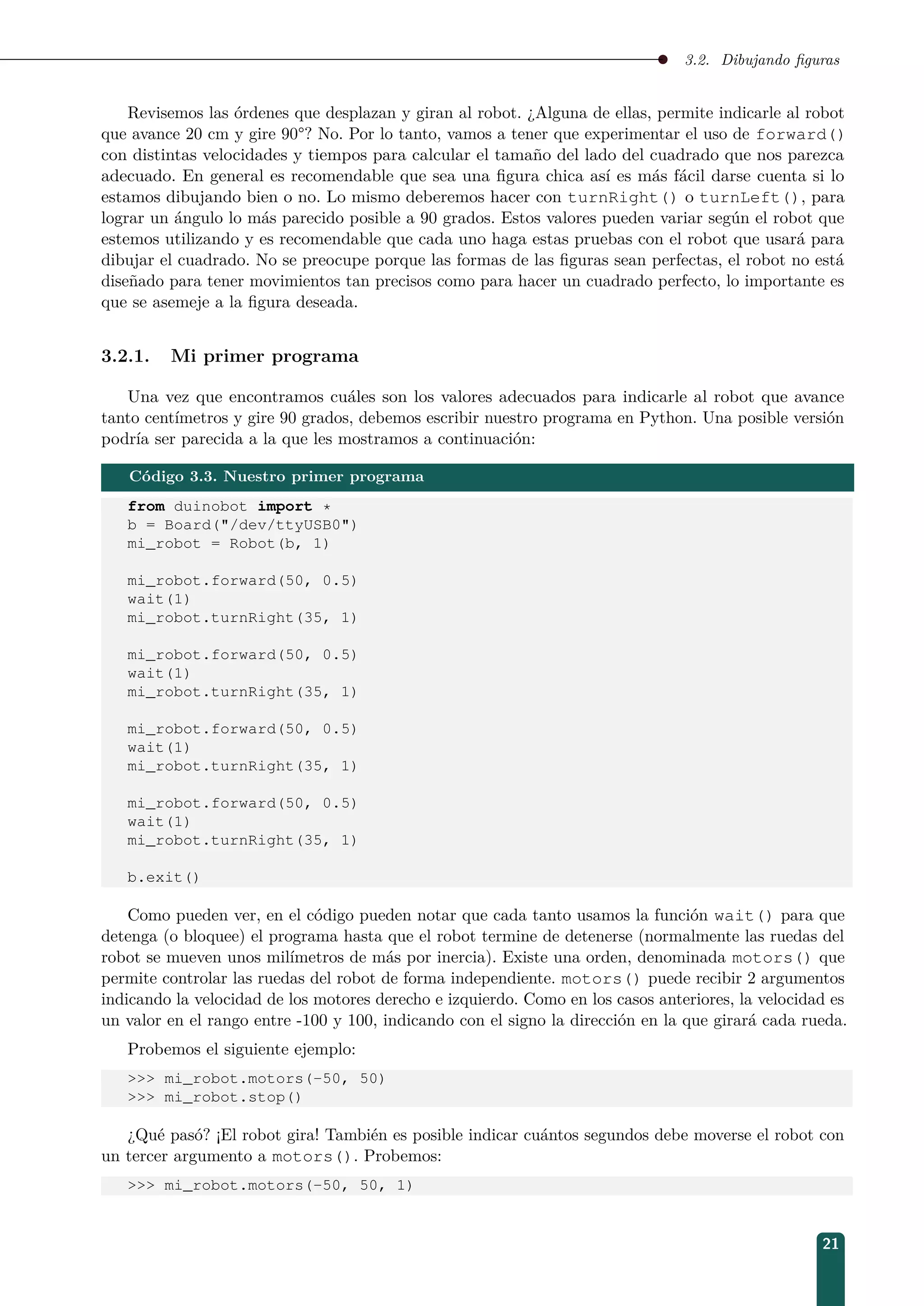 3.2. Dibujando ﬁguras
Revisemos las órdenes que desplazan y giran al robot. ¿Alguna de ellas, permite indicarle al robot
que avance 20 cm y gire 90°? No. Por lo tanto, vamos a tener que experimentar el uso de forward()
con distintas velocidades y tiempos para calcular el tamaño del lado del cuadrado que nos parezca
adecuado. En general es recomendable que sea una ﬁgura chica así es más fácil darse cuenta si lo
estamos dibujando bien o no. Lo mismo deberemos hacer con turnRight() o turnLeft(), para
lograr un ángulo lo más parecido posible a 90 grados. Estos valores pueden variar según el robot que
estemos utilizando y es recomendable que cada uno haga estas pruebas con el robot que usará para
dibujar el cuadrado. No se preocupe porque las formas de las ﬁguras sean perfectas, el robot no está
diseñado para tener movimientos tan precisos como para hacer un cuadrado perfecto, lo importante es
que se asemeje a la ﬁgura deseada.
3.2.1. Mi primer programa
Una vez que encontramos cuáles son los valores adecuados para indicarle al robot que avance
tanto centímetros y gire 90 grados, debemos escribir nuestro programa en Python. Una posible versión
podría ser parecida a la que les mostramos a continuación:
Código 3.3. Nuestro primer programa
from duinobot import *
b = Board(/dev/ttyUSB0)
mi_robot = Robot(b, 1)
mi_robot.forward(50, 0.5)
wait(1)
mi_robot.turnRight(35, 1)
mi_robot.forward(50, 0.5)
wait(1)
mi_robot.turnRight(35, 1)
mi_robot.forward(50, 0.5)
wait(1)
mi_robot.turnRight(35, 1)
mi_robot.forward(50, 0.5)
wait(1)
mi_robot.turnRight(35, 1)
b.exit()
Como pueden ver, en el código pueden notar que cada tanto usamos la función wait() para que
detenga (o bloquee) el programa hasta que el robot termine de detenerse (normalmente las ruedas del
robot se mueven unos milímetros de más por inercia). Existe una orden, denominada motors() que
permite controlar las ruedas del robot de forma independiente. motors() puede recibir 2 argumentos
indicando la velocidad de los motores derecho e izquierdo. Como en los casos anteriores, la velocidad es
un valor en el rango entre -100 y 100, indicando con el signo la dirección en la que girará cada rueda.
Probemos el siguiente ejemplo:
 mi_robot.motors(-50, 50)
 mi_robot.stop()
¿Qué pasó? ¡El robot gira! También es posible indicar cuántos segundos debe moverse el robot con
un tercer argumento a motors(). Probemos:
 mi_robot.motors(-50, 50, 1)
21
 