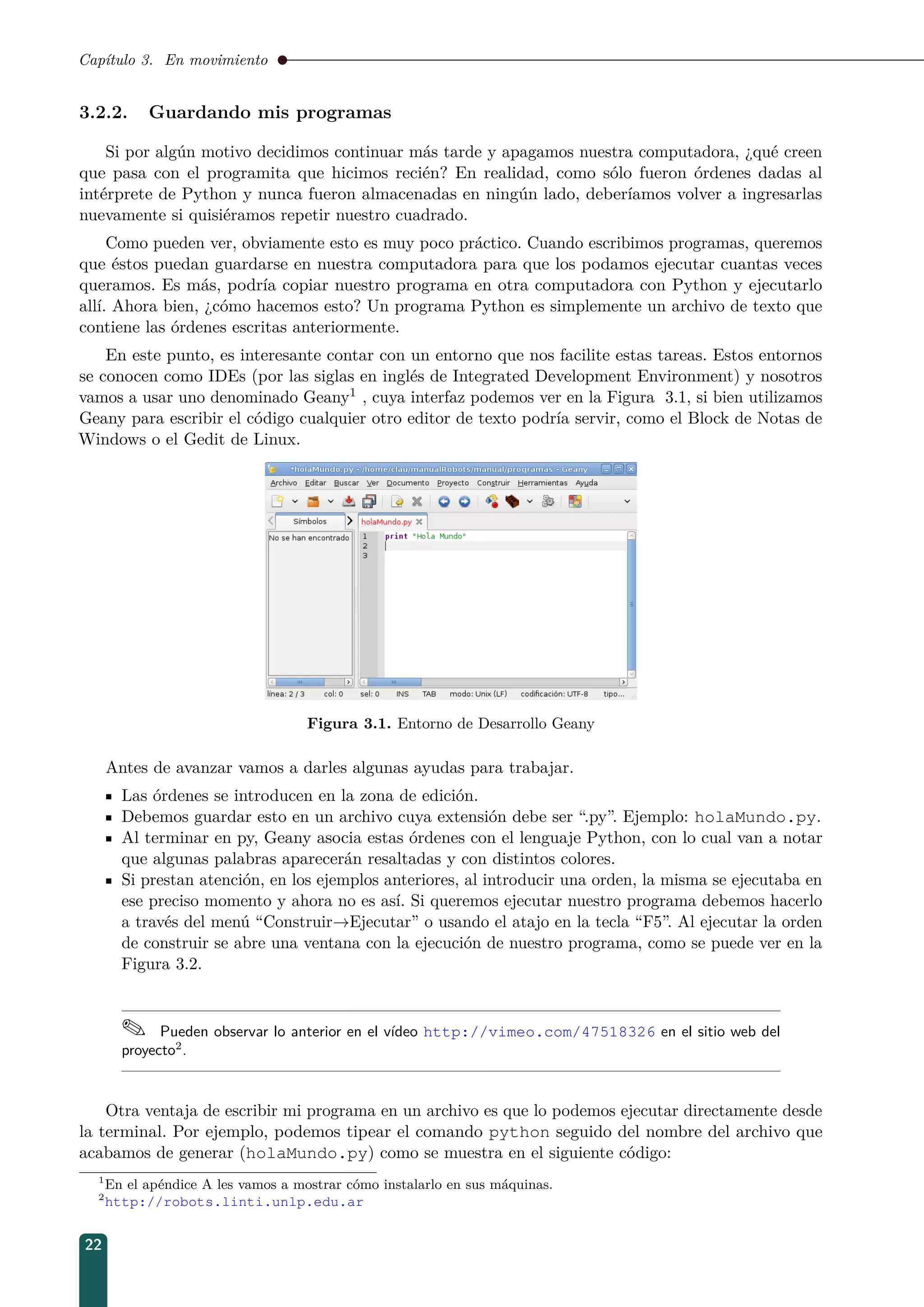 Capítulo 3. En movimiento
3.2.2. Guardando mis programas
Si por algún motivo decidimos continuar más tarde y apagamos nuestra computadora, ¿qué creen
que pasa con el programita que hicimos recién? En realidad, como sólo fueron órdenes dadas al
intérprete de Python y nunca fueron almacenadas en ningún lado, deberíamos volver a ingresarlas
nuevamente si quisiéramos repetir nuestro cuadrado.
Como pueden ver, obviamente esto es muy poco práctico. Cuando escribimos programas, queremos
que éstos puedan guardarse en nuestra computadora para que los podamos ejecutar cuantas veces
queramos. Es más, podría copiar nuestro programa en otra computadora con Python y ejecutarlo
allí. Ahora bien, ¿cómo hacemos esto? Un programa Python es simplemente un archivo de texto que
contiene las órdenes escritas anteriormente.
En este punto, es interesante contar con un entorno que nos facilite estas tareas. Estos entornos
se conocen como IDEs (por las siglas en inglés de Integrated Development Environment) y nosotros
vamos a usar uno denominado Geany1 , cuya interfaz podemos ver en la Figura 3.1, si bien utilizamos
Geany para escribir el código cualquier otro editor de texto podría servir, como el Block de Notas de
Windows o el Gedit de Linux.
Figura 3.1. Entorno de Desarrollo Geany
Antes de avanzar vamos a darles algunas ayudas para trabajar.
Las órdenes se introducen en la zona de edición.
Debemos guardar esto en un archivo cuya extensión debe ser “.py”. Ejemplo: holaMundo.py.
Al terminar en py, Geany asocia estas órdenes con el lenguaje Python, con lo cual van a notar
que algunas palabras aparecerán resaltadas y con distintos colores.
Si prestan atención, en los ejemplos anteriores, al introducir una orden, la misma se ejecutaba en
ese preciso momento y ahora no es así. Si queremos ejecutar nuestro programa debemos hacerlo
a través del menú “Construir→Ejecutar” o usando el atajo en la tecla “F5”. Al ejecutar la orden
de construir se abre una ventana con la ejecución de nuestro programa, como se puede ver en la
Figura 3.2.
 Pueden observar lo anterior en el vídeo http://vimeo.com/47518326 en el sitio web del
proyecto2
.
Otra ventaja de escribir mi programa en un archivo es que lo podemos ejecutar directamente desde
la terminal. Por ejemplo, podemos tipear el comando python seguido del nombre del archivo que
acabamos de generar (holaMundo.py) como se muestra en el siguiente código:
1
En el apéndice A les vamos a mostrar cómo instalarlo en sus máquinas.
2
http://robots.linti.unlp.edu.ar
22
 
