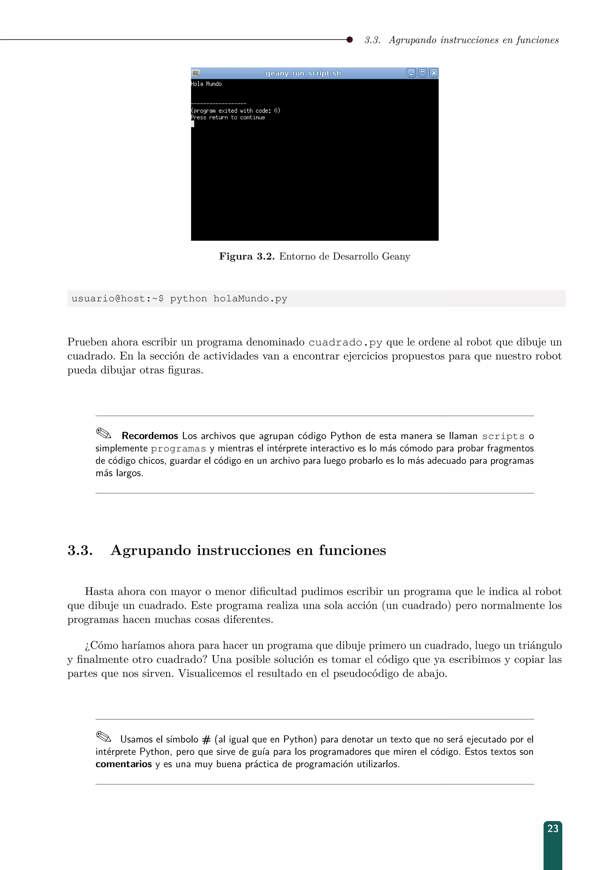 3.3. Agrupando instrucciones en funciones
Figura 3.2. Entorno de Desarrollo Geany
usuario@host:~$ python holaMundo.py
Prueben ahora escribir un programa denominado cuadrado.py que le ordene al robot que dibuje un
cuadrado. En la sección de actividades van a encontrar ejercicios propuestos para que nuestro robot
pueda dibujar otras ﬁguras.
 Recordemos Los archivos que agrupan código Python de esta manera se llaman scripts o
simplemente programas y mientras el intérprete interactivo es lo más cómodo para probar fragmentos
de código chicos, guardar el código en un archivo para luego probarlo es lo más adecuado para programas
más largos.
3.3. Agrupando instrucciones en funciones
Hasta ahora con mayor o menor diﬁcultad pudimos escribir un programa que le indica al robot
que dibuje un cuadrado. Este programa realiza una sola acción (un cuadrado) pero normalmente los
programas hacen muchas cosas diferentes.
¿Cómo haríamos ahora para hacer un programa que dibuje primero un cuadrado, luego un triángulo
y ﬁnalmente otro cuadrado? Una posible solución es tomar el código que ya escribimos y copiar las
partes que nos sirven. Visualicemos el resultado en el pseudocódigo de abajo.
 Usamos el símbolo # (al igual que en Python) para denotar un texto que no será ejecutado por el
intérprete Python, pero que sirve de guía para los programadores que miren el código. Estos textos son
comentarios y es una muy buena práctica de programación utilizarlos.
23
 