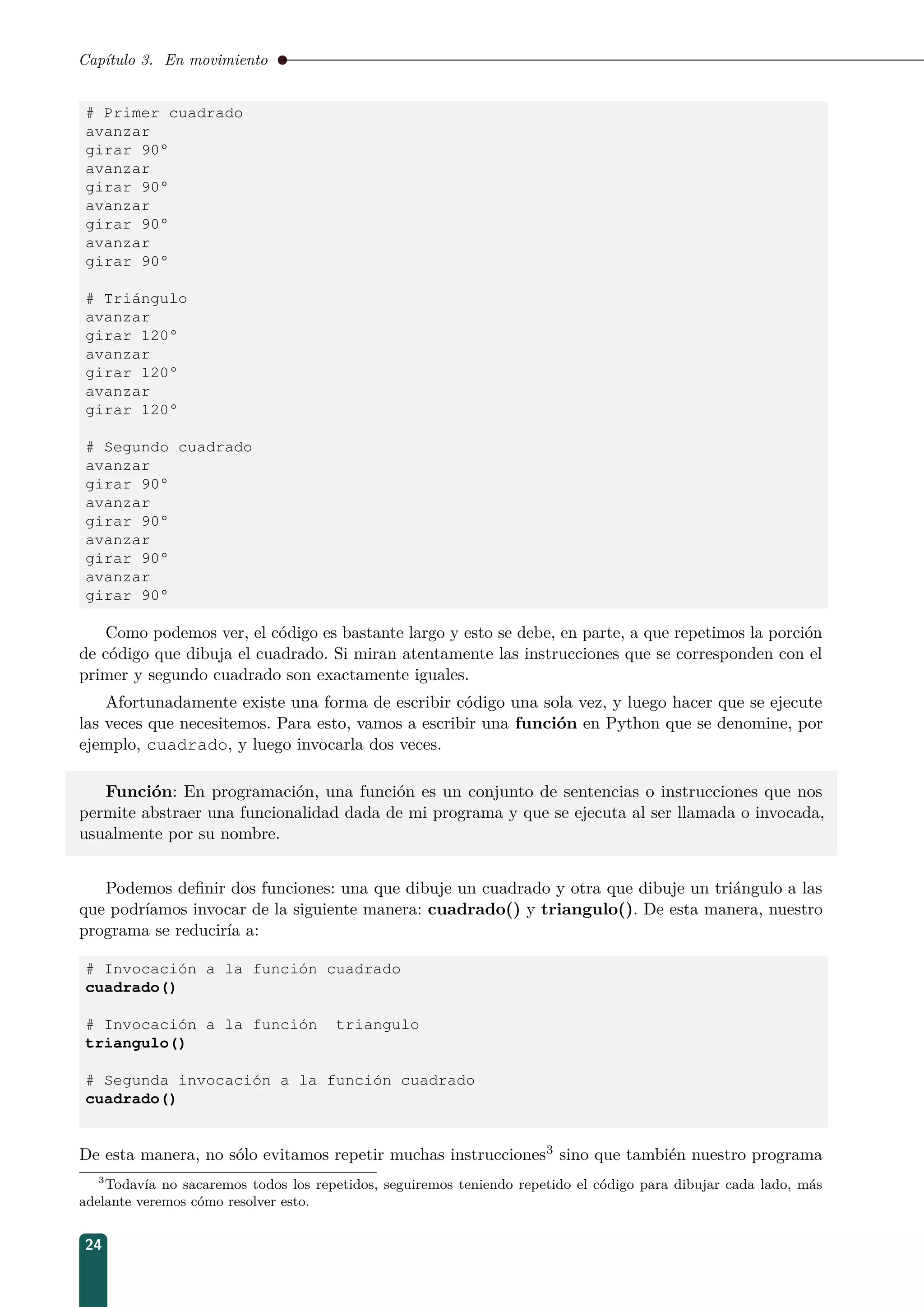 Capítulo 3. En movimiento
# Primer cuadrado
avanzar
girar 90°
avanzar
girar 90°
avanzar
girar 90°
avanzar
girar 90°
# Triángulo
avanzar
girar 120°
avanzar
girar 120°
avanzar
girar 120°
# Segundo cuadrado
avanzar
girar 90°
avanzar
girar 90°
avanzar
girar 90°
avanzar
girar 90°
Como podemos ver, el código es bastante largo y esto se debe, en parte, a que repetimos la porción
de código que dibuja el cuadrado. Si miran atentamente las instrucciones que se corresponden con el
primer y segundo cuadrado son exactamente iguales.
Afortunadamente existe una forma de escribir código una sola vez, y luego hacer que se ejecute
las veces que necesitemos. Para esto, vamos a escribir una función en Python que se denomine, por
ejemplo, cuadrado, y luego invocarla dos veces.
Función: En programación, una función es un conjunto de sentencias o instrucciones que nos
permite abstraer una funcionalidad dada de mi programa y que se ejecuta al ser llamada o invocada,
usualmente por su nombre.
Podemos deﬁnir dos funciones: una que dibuje un cuadrado y otra que dibuje un triángulo a las
que podríamos invocar de la siguiente manera: cuadrado() y triangulo(). De esta manera, nuestro
programa se reduciría a:
# Invocación a la función cuadrado
cuadrado()
# Invocación a la función triangulo
triangulo()
# Segunda invocación a la función cuadrado
cuadrado()
De esta manera, no sólo evitamos repetir muchas instrucciones3 sino que también nuestro programa
3
Todavía no sacaremos todos los repetidos, seguiremos teniendo repetido el código para dibujar cada lado, más
adelante veremos cómo resolver esto.
24
 