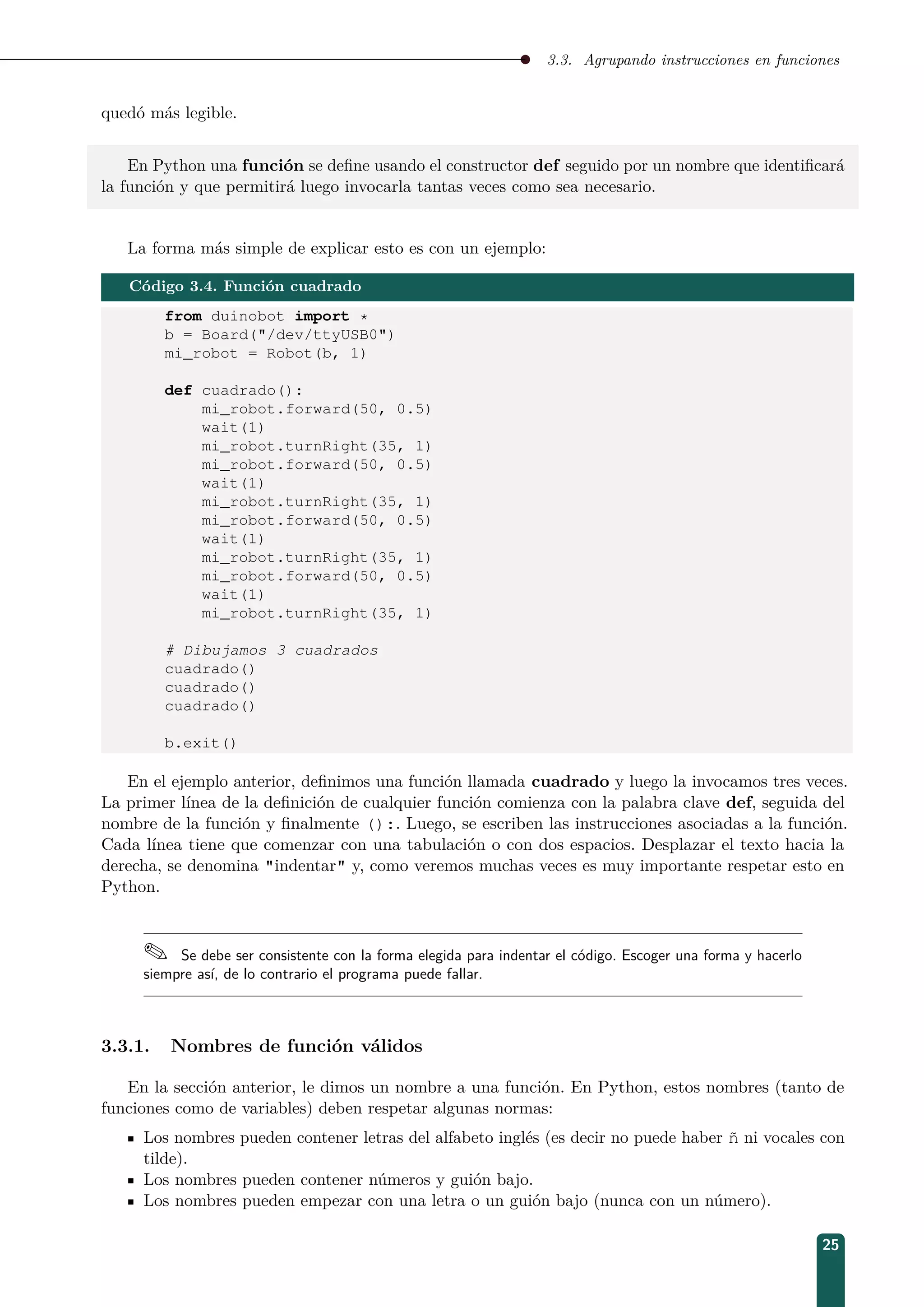3.3. Agrupando instrucciones en funciones
quedó más legible.
En Python una función se deﬁne usando el constructor def seguido por un nombre que identiﬁcará
la función y que permitirá luego invocarla tantas veces como sea necesario.
La forma más simple de explicar esto es con un ejemplo:
Código 3.4. Función cuadrado
from duinobot import *
b = Board(/dev/ttyUSB0)
mi_robot = Robot(b, 1)
def cuadrado():
mi_robot.forward(50, 0.5)
wait(1)
mi_robot.turnRight(35, 1)
mi_robot.forward(50, 0.5)
wait(1)
mi_robot.turnRight(35, 1)
mi_robot.forward(50, 0.5)
wait(1)
mi_robot.turnRight(35, 1)
mi_robot.forward(50, 0.5)
wait(1)
mi_robot.turnRight(35, 1)
# Dibujamos 3 cuadrados
cuadrado()
cuadrado()
cuadrado()
b.exit()
En el ejemplo anterior, deﬁnimos una función llamada cuadrado y luego la invocamos tres veces.
La primer línea de la deﬁnición de cualquier función comienza con la palabra clave def, seguida del
nombre de la función y ﬁnalmente ():. Luego, se escriben las instrucciones asociadas a la función.
Cada línea tiene que comenzar con una tabulación o con dos espacios. Desplazar el texto hacia la
derecha, se denomina indentar y, como veremos muchas veces es muy importante respetar esto en
Python.
 Se debe ser consistente con la forma elegida para indentar el código. Escoger una forma y hacerlo
siempre así, de lo contrario el programa puede fallar.
3.3.1. Nombres de función válidos
En la sección anterior, le dimos un nombre a una función. En Python, estos nombres (tanto de
funciones como de variables) deben respetar algunas normas:
Los nombres pueden contener letras del alfabeto inglés (es decir no puede haber ñ ni vocales con
tilde).
Los nombres pueden contener números y guión bajo.
Los nombres pueden empezar con una letra o un guión bajo (nunca con un número).
25
 