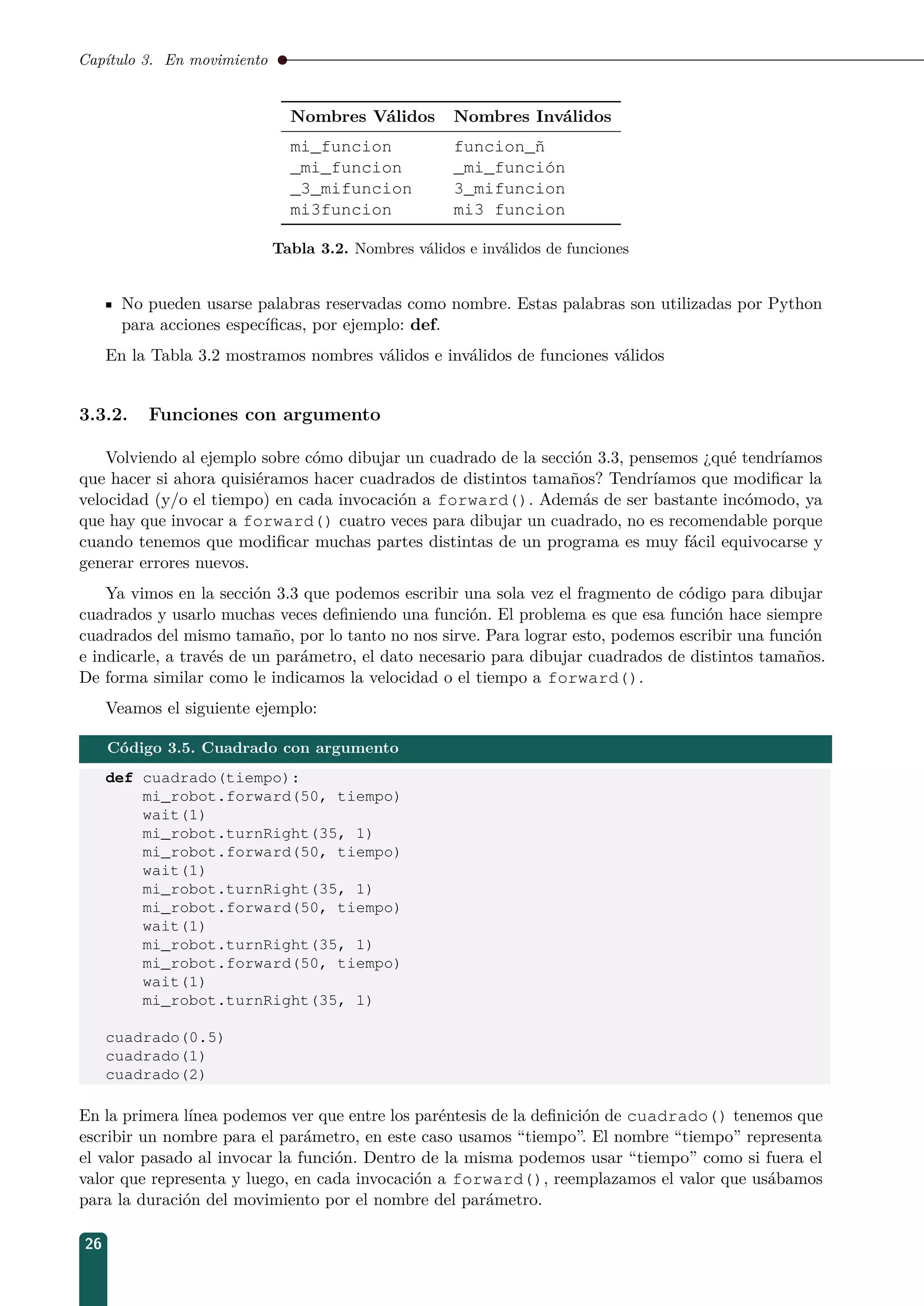 Capítulo 3. En movimiento
Nombres Válidos Nombres Inválidos
mi_funcion funcion_ñ
_mi_funcion _mi_función
_3_mifuncion 3_mifuncion
mi3funcion mi3 funcion
Tabla 3.2. Nombres válidos e inválidos de funciones
No pueden usarse palabras reservadas como nombre. Estas palabras son utilizadas por Python
para acciones especíﬁcas, por ejemplo: def.
En la Tabla 3.2 mostramos nombres válidos e inválidos de funciones válidos
3.3.2. Funciones con argumento
Volviendo al ejemplo sobre cómo dibujar un cuadrado de la sección 3.3, pensemos ¿qué tendríamos
que hacer si ahora quisiéramos hacer cuadrados de distintos tamaños? Tendríamos que modiﬁcar la
velocidad (y/o el tiempo) en cada invocación a forward(). Además de ser bastante incómodo, ya
que hay que invocar a forward() cuatro veces para dibujar un cuadrado, no es recomendable porque
cuando tenemos que modiﬁcar muchas partes distintas de un programa es muy fácil equivocarse y
generar errores nuevos.
Ya vimos en la sección 3.3 que podemos escribir una sola vez el fragmento de código para dibujar
cuadrados y usarlo muchas veces deﬁniendo una función. El problema es que esa función hace siempre
cuadrados del mismo tamaño, por lo tanto no nos sirve. Para lograr esto, podemos escribir una función
e indicarle, a través de un parámetro, el dato necesario para dibujar cuadrados de distintos tamaños.
De forma similar como le indicamos la velocidad o el tiempo a forward().
Veamos el siguiente ejemplo:
Código 3.5. Cuadrado con argumento
def cuadrado(tiempo):
mi_robot.forward(50, tiempo)
wait(1)
mi_robot.turnRight(35, 1)
mi_robot.forward(50, tiempo)
wait(1)
mi_robot.turnRight(35, 1)
mi_robot.forward(50, tiempo)
wait(1)
mi_robot.turnRight(35, 1)
mi_robot.forward(50, tiempo)
wait(1)
mi_robot.turnRight(35, 1)
cuadrado(0.5)
cuadrado(1)
cuadrado(2)
En la primera línea podemos ver que entre los paréntesis de la deﬁnición de cuadrado() tenemos que
escribir un nombre para el parámetro, en este caso usamos “tiempo”. El nombre “tiempo” representa
el valor pasado al invocar la función. Dentro de la misma podemos usar “tiempo” como si fuera el
valor que representa y luego, en cada invocación a forward(), reemplazamos el valor que usábamos
para la duración del movimiento por el nombre del parámetro.
26
 