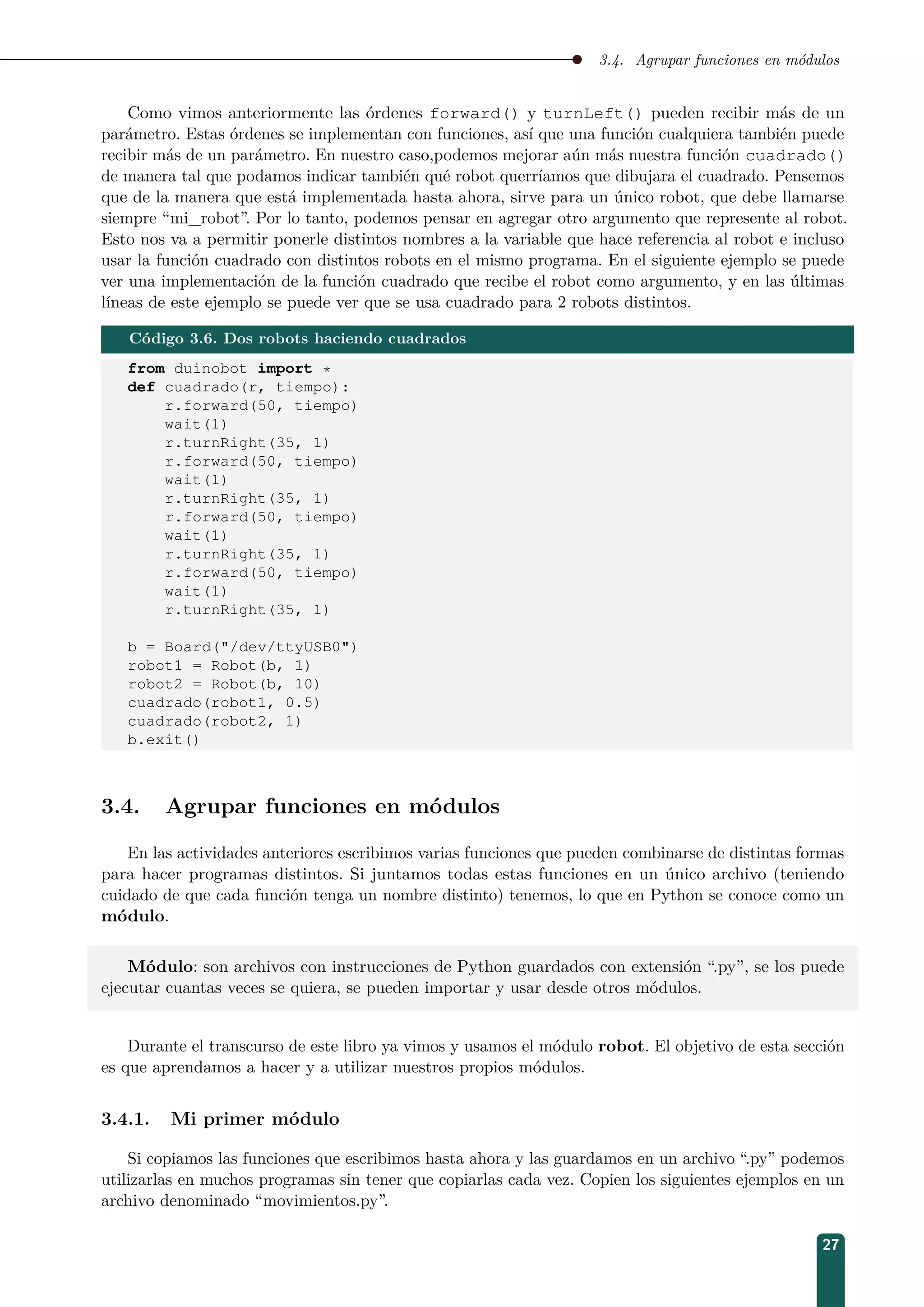 3.4. Agrupar funciones en módulos
Como vimos anteriormente las órdenes forward() y turnLeft() pueden recibir más de un
parámetro. Estas órdenes se implementan con funciones, así que una función cualquiera también puede
recibir más de un parámetro. En nuestro caso,podemos mejorar aún más nuestra función cuadrado()
de manera tal que podamos indicar también qué robot querríamos que dibujara el cuadrado. Pensemos
que de la manera que está implementada hasta ahora, sirve para un único robot, que debe llamarse
siempre “mi_robot”. Por lo tanto, podemos pensar en agregar otro argumento que represente al robot.
Esto nos va a permitir ponerle distintos nombres a la variable que hace referencia al robot e incluso
usar la función cuadrado con distintos robots en el mismo programa. En el siguiente ejemplo se puede
ver una implementación de la función cuadrado que recibe el robot como argumento, y en las últimas
líneas de este ejemplo se puede ver que se usa cuadrado para 2 robots distintos.
Código 3.6. Dos robots haciendo cuadrados
from duinobot import *
def cuadrado(r, tiempo):
r.forward(50, tiempo)
wait(1)
r.turnRight(35, 1)
r.forward(50, tiempo)
wait(1)
r.turnRight(35, 1)
r.forward(50, tiempo)
wait(1)
r.turnRight(35, 1)
r.forward(50, tiempo)
wait(1)
r.turnRight(35, 1)
b = Board(/dev/ttyUSB0)
robot1 = Robot(b, 1)
robot2 = Robot(b, 10)
cuadrado(robot1, 0.5)
cuadrado(robot2, 1)
b.exit()
3.4. Agrupar funciones en módulos
En las actividades anteriores escribimos varias funciones que pueden combinarse de distintas formas
para hacer programas distintos. Si juntamos todas estas funciones en un único archivo (teniendo
cuidado de que cada función tenga un nombre distinto) tenemos, lo que en Python se conoce como un
módulo.
Módulo: son archivos con instrucciones de Python guardados con extensión “.py”, se los puede
ejecutar cuantas veces se quiera, se pueden importar y usar desde otros módulos.
Durante el transcurso de este libro ya vimos y usamos el módulo robot. El objetivo de esta sección
es que aprendamos a hacer y a utilizar nuestros propios módulos.
3.4.1. Mi primer módulo
Si copiamos las funciones que escribimos hasta ahora y las guardamos en un archivo “.py” podemos
utilizarlas en muchos programas sin tener que copiarlas cada vez. Copien los siguientes ejemplos en un
archivo denominado “movimientos.py”.
27
 