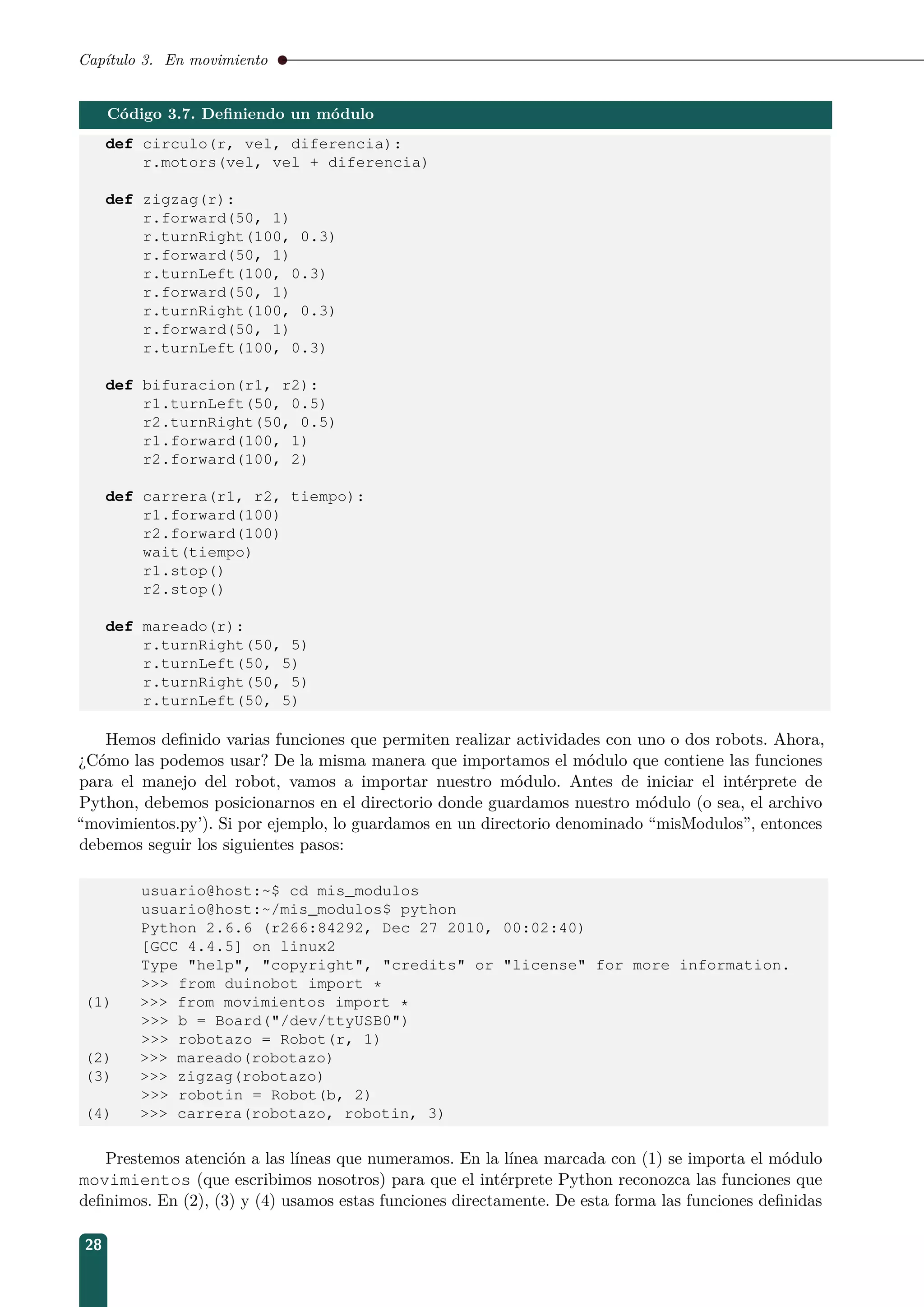 Capítulo 3. En movimiento
Código 3.7. Deﬁniendo un módulo
def circulo(r, vel, diferencia):
r.motors(vel, vel + diferencia)
def zigzag(r):
r.forward(50, 1)
r.turnRight(100, 0.3)
r.forward(50, 1)
r.turnLeft(100, 0.3)
r.forward(50, 1)
r.turnRight(100, 0.3)
r.forward(50, 1)
r.turnLeft(100, 0.3)
def bifuracion(r1, r2):
r1.turnLeft(50, 0.5)
r2.turnRight(50, 0.5)
r1.forward(100, 1)
r2.forward(100, 2)
def carrera(r1, r2, tiempo):
r1.forward(100)
r2.forward(100)
wait(tiempo)
r1.stop()
r2.stop()
def mareado(r):
r.turnRight(50, 5)
r.turnLeft(50, 5)
r.turnRight(50, 5)
r.turnLeft(50, 5)
Hemos deﬁnido varias funciones que permiten realizar actividades con uno o dos robots. Ahora,
¿Cómo las podemos usar? De la misma manera que importamos el módulo que contiene las funciones
para el manejo del robot, vamos a importar nuestro módulo. Antes de iniciar el intérprete de
Python, debemos posicionarnos en el directorio donde guardamos nuestro módulo (o sea, el archivo
“movimientos.py’). Si por ejemplo, lo guardamos en un directorio denominado “misModulos”, entonces
debemos seguir los siguientes pasos:
usuario@host:~$ cd mis_modulos
usuario@host:~/mis_modulos$ python
Python 2.6.6 (r266:84292, Dec 27 2010, 00:02:40)
[GCC 4.4.5] on linux2
Type help, copyright, credits or license for more information.
 from duinobot import *
(1)  from movimientos import *
 b = Board(/dev/ttyUSB0)
 robotazo = Robot(r, 1)
(2)  mareado(robotazo)
(3)  zigzag(robotazo)
 robotin = Robot(b, 2)
(4)  carrera(robotazo, robotin, 3)
Prestemos atención a las líneas que numeramos. En la línea marcada con (1) se importa el módulo
movimientos (que escribimos nosotros) para que el intérprete Python reconozca las funciones que
deﬁnimos. En (2), (3) y (4) usamos estas funciones directamente. De esta forma las funciones deﬁnidas
28
 