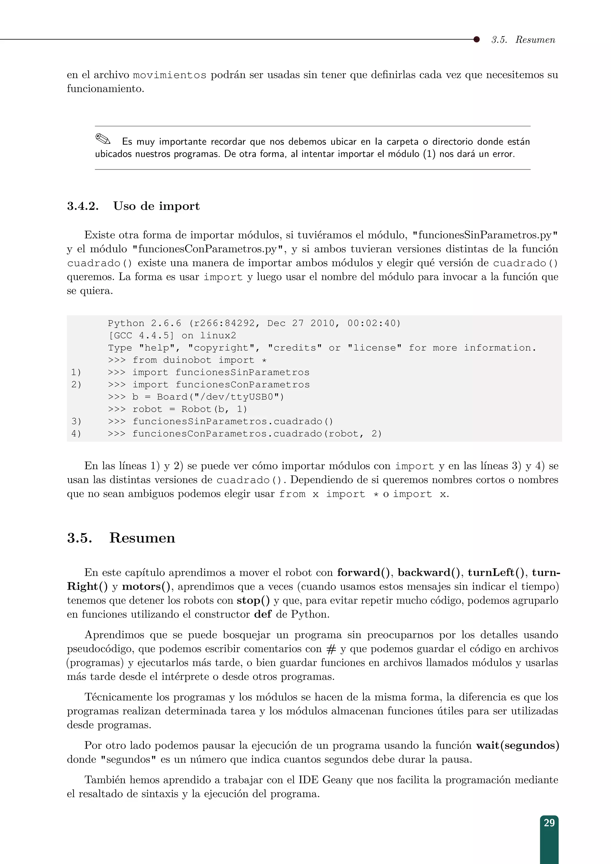 3.5. Resumen
en el archivo movimientos podrán ser usadas sin tener que deﬁnirlas cada vez que necesitemos su
funcionamiento.
 Es muy importante recordar que nos debemos ubicar en la carpeta o directorio donde están
ubicados nuestros programas. De otra forma, al intentar importar el módulo (1) nos dará un error.
3.4.2. Uso de import
Existe otra forma de importar módulos, si tuviéramos el módulo, funcionesSinParametros.py
y el módulo funcionesConParametros.py, y si ambos tuvieran versiones distintas de la función
cuadrado() existe una manera de importar ambos módulos y elegir qué versión de cuadrado()
queremos. La forma es usar import y luego usar el nombre del módulo para invocar a la función que
se quiera.
Python 2.6.6 (r266:84292, Dec 27 2010, 00:02:40)
[GCC 4.4.5] on linux2
Type help, copyright, credits or license for more information.
 from duinobot import *
1)  import funcionesSinParametros
2)  import funcionesConParametros
 b = Board(/dev/ttyUSB0)
 robot = Robot(b, 1)
3)  funcionesSinParametros.cuadrado()
4)  funcionesConParametros.cuadrado(robot, 2)
En las líneas 1) y 2) se puede ver cómo importar módulos con import y en las líneas 3) y 4) se
usan las distintas versiones de cuadrado(). Dependiendo de si queremos nombres cortos o nombres
que no sean ambiguos podemos elegir usar from x import * o import x.
3.5. Resumen
En este capítulo aprendimos a mover el robot con forward(), backward(), turnLeft(), turn-
Right() y motors(), aprendimos que a veces (cuando usamos estos mensajes sin indicar el tiempo)
tenemos que detener los robots con stop() y que, para evitar repetir mucho código, podemos agruparlo
en funciones utilizando el constructor def de Python.
Aprendimos que se puede bosquejar un programa sin preocuparnos por los detalles usando
pseudocódigo, que podemos escribir comentarios con # y que podemos guardar el código en archivos
(programas) y ejecutarlos más tarde, o bien guardar funciones en archivos llamados módulos y usarlas
más tarde desde el intérprete o desde otros programas.
Técnicamente los programas y los módulos se hacen de la misma forma, la diferencia es que los
programas realizan determinada tarea y los módulos almacenan funciones útiles para ser utilizadas
desde programas.
Por otro lado podemos pausar la ejecución de un programa usando la función wait(segundos)
donde segundos es un número que indica cuantos segundos debe durar la pausa.
También hemos aprendido a trabajar con el IDE Geany que nos facilita la programación mediante
el resaltado de sintaxis y la ejecución del programa.
29
 