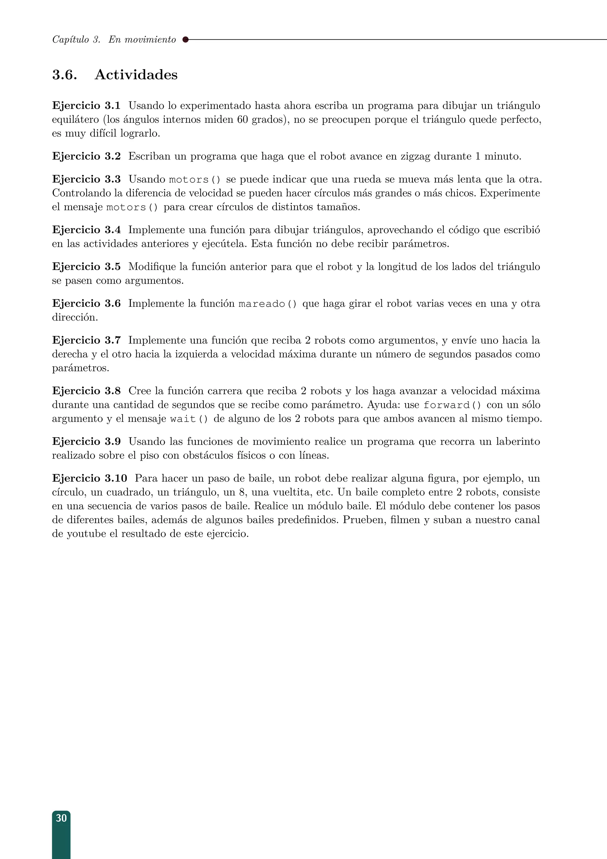 Capítulo 3. En movimiento
3.6. Actividades
Ejercicio 3.1 Usando lo experimentado hasta ahora escriba un programa para dibujar un triángulo
equilátero (los ángulos internos miden 60 grados), no se preocupen porque el triángulo quede perfecto,
es muy difícil lograrlo.
Ejercicio 3.2 Escriban un programa que haga que el robot avance en zigzag durante 1 minuto.
Ejercicio 3.3 Usando motors() se puede indicar que una rueda se mueva más lenta que la otra.
Controlando la diferencia de velocidad se pueden hacer círculos más grandes o más chicos. Experimente
el mensaje motors() para crear círculos de distintos tamaños.
Ejercicio 3.4 Implemente una función para dibujar triángulos, aprovechando el código que escribió
en las actividades anteriores y ejecútela. Esta función no debe recibir parámetros.
Ejercicio 3.5 Modiﬁque la función anterior para que el robot y la longitud de los lados del triángulo
se pasen como argumentos.
Ejercicio 3.6 Implemente la función mareado() que haga girar el robot varias veces en una y otra
dirección.
Ejercicio 3.7 Implemente una función que reciba 2 robots como argumentos, y envíe uno hacia la
derecha y el otro hacia la izquierda a velocidad máxima durante un número de segundos pasados como
parámetros.
Ejercicio 3.8 Cree la función carrera que reciba 2 robots y los haga avanzar a velocidad máxima
durante una cantidad de segundos que se recibe como parámetro. Ayuda: use forward() con un sólo
argumento y el mensaje wait() de alguno de los 2 robots para que ambos avancen al mismo tiempo.
Ejercicio 3.9 Usando las funciones de movimiento realice un programa que recorra un laberinto
realizado sobre el piso con obstáculos físicos o con líneas.
Ejercicio 3.10 Para hacer un paso de baile, un robot debe realizar alguna ﬁgura, por ejemplo, un
círculo, un cuadrado, un triángulo, un 8, una vueltita, etc. Un baile completo entre 2 robots, consiste
en una secuencia de varios pasos de baile. Realice un módulo baile. El módulo debe contener los pasos
de diferentes bailes, además de algunos bailes predeﬁnidos. Prueben, ﬁlmen y suban a nuestro canal
de youtube el resultado de este ejercicio.
30
 